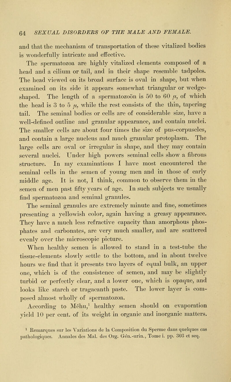 and that the mechanism of transportation of these vitalized bodies is wonderfully intricate and effective. The spermatozoa are highly vitalized elements composed of a head and a cilium or tail, and in their shape resemble tadpoles. The head viewed on its broad surface is oval in shape, but when examined on its side it appears somewhat triangular or wedge- shaped. The length of a spermatozoon is 50 to 60 fi, of which the head is 3 to 5 ii, while the rest consists of the thin, tapering tail. The seminal bodies or cells are of considerable size, have a well-defined outline and granular appearance, and contain nuclei. The smaller cells are about four times the size of pus-corpuscles, and contain a large nucleus and much granular protoplasm. The large cells are oval or irregular in shape, and they may contain several nuclei. Under high powers seminal cells show a fibrous structure. In my examinations I have most encountered the seminal cells in the semen of young men and in those of early middle age. It is not, I think, common to observe them in the semen of men past fifty years of age. In such subjects we usually find spermatozoa and seminal granules. The seminal granules are extremely minute and fine, sometimes presenting a yellowish color, again having a greasy appearance. They have a much less refractive capacity than amorphous phos- phates and carbonates, are very much smaller, and are scattered evenly over the microscopic picture. When healthy semen is allowed to stand in a test-tube the tissue-elements slowly settle to the bottom, and in about twelve hours we find that it presents two layers of equal bulk, an upper one, which is of the consistence of semen, and may be slightly turbid or perfectly clear, and a lower one, which is opaque, and looks like starch or tragacanth paste. The lower layer is com- posed almost wholly of spermatozoa. According to Mehu,^ healthy semen should on evaporation yield 10 per cent, of its weight in organic and inorganic matters. 1 Remarques sur les Variations de la Composition du Sperme dans quelques cas pathologiques. Annales des Mai. des Org. Gen.-urin., Tome i. pp. 303 et seq.