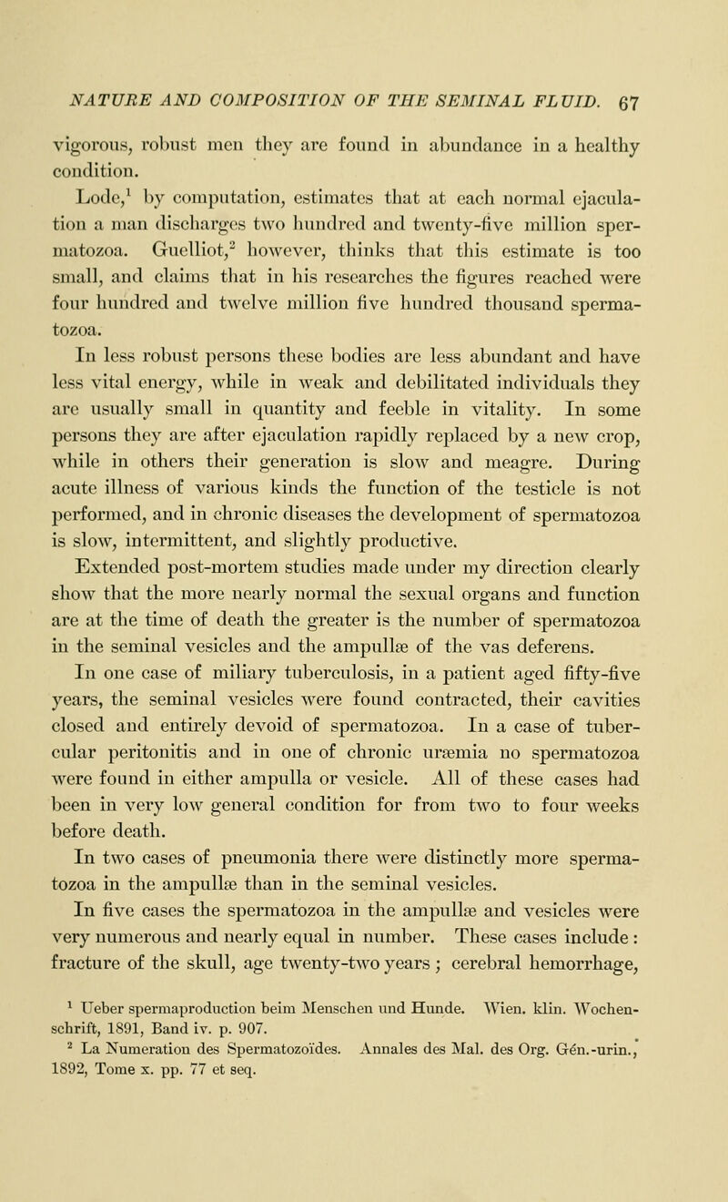 vigorous, robust men they are found in abundance in a healthy condition. Lode/ by computation, estimates that at each normal ejacula- tion a man discharges two hundred and twenty-five million sper- matozoa. Guelliot,^ however, thinks that tliis estimate is too small, and claims that in his researches the figures reached were four hundred and twelve million five hundred thousand sperma- tozoa. In less robust persons these bodies are less abundant and have less vital energy, while in weak and debilitated individuals they are usually small in quantity and feeble in vitality. In some persons they are after ejaculation rapidly replaced by a new crop, while in others their generation is slow and meagre. During acute illness of various kinds the function of the testicle is not performed, and in chronic diseases the development of spermatozoa is slow, intermittent, and slightly productive. Extended post-mortem studies made under my direction clearly show that the more nearly normal the sexual organs and function are at the time of death the greater is the number of spermatozoa iu the seminal vesicles and the ampullae of the vas deferens. In one case of miliary tuberculosis, in a patient aged fifty-five years, the seminal vesicles were found contracted, their cavities closed and entirely devoid of spermatozoa. In a case of tuber- cular peritonitis and in one of chronic uraemia no spermatozoa were found in either ampulla or vesicle. All of these cases had been in very low general condition for from two to four weeks before death. In two cases of pneumonia there were distinctly more sperma- tozoa in the ampullae than in the seminal vesicles. In five cases the spermatozoa in the ampullae and vesicles w^ere very numerous and nearly equal in number. These cases include : fracture of the skull, age twenty-two years ; cerebral hemorrhage, ^ Ueber spermaproduction beim i\Ienschen und Hunde. Wien. klin. Wochen- schrift, 1891, Band iv. p. 907. ^ La Numeration des Spermatozoides. Annales des Mai. des Org. Gdn.-urin., 1892, Tome x. pp. 77 et seq.