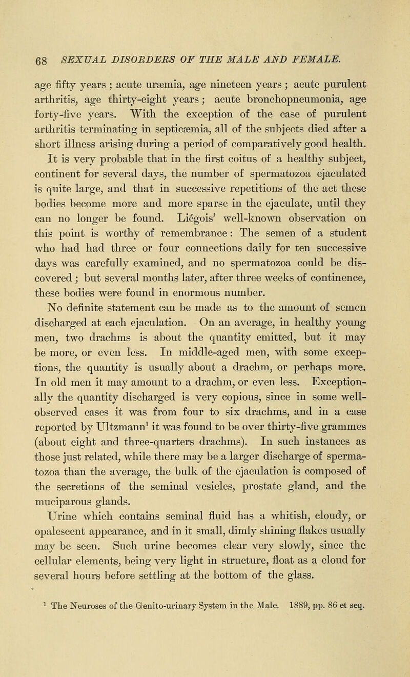 age fifty years ; acute ursemia, age nineteen years ; acute purulent arthritis, age thirty-eight years; acute bronchopneumonia, age forty-five years. With the exception of the case of purulent arthritis terminating in septicaemia, all of the subjects died after a short illness arising during a period of comparatively good health. It is very probable that in the first coitus of a healthy subject, continent for several days, the number of spermatozoa ejaculated is quite large, and that in successive repetitions of the act these bodies become more and more sparse in the ejaculate, until they can no longer be found. Li^gois' well-known observation on this point is worthy of remembrance: The semen of a student who had had three or four connections daily for ten successive days was carefully examined, and no spermatozoa could be dis- covered ; but several months later, after three weeks of continence, these bodies were found in enormous number. No definite statement can be made as to the amount of semen discharged at each ejaculation. On an average, in healthy young men, two drachms is about the quantity emitted, but it may be more, or even less. In middle-aged men, with some excep- tions, the quantity is usually about a drachm, or perhaps more. In old men it may amount to a drachm, or even less. Exception- ally the quantity discharged is very copious, since in some well- observed cases it was from four to six drachms, and in a case reported by Ultzmann^ it was found to be over thirty-five grammes (about eight and three-quarters drachms). In such instances as those just related, while there may be a larger discharge of sperma- tozoa than the average, the bulk of the ejaculation is composed of the secretions of the seminal vesicles, prostate gland, and the muciparous glands. Urine which contains seminal fluid has a whitish, cloudy, or opalescent appearance, and in it small, dimly shining flakes usually may be seen. Such urine becomes clear very slowly, since the cellular elements, being very light in structure, float as a cloud for several hours before settling at the bottom of the glass. 1 The Neuroses of the Genito-urinary System in the Male. 1889, pp. 86 et seq.