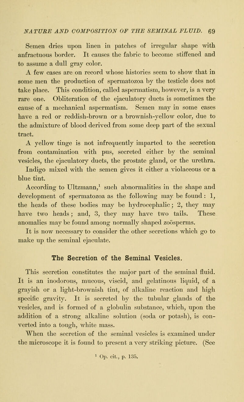 Semen dries upon linen in patches of irregular shape with anfractuous border. It causes the fabric to become stiffened and to assume a dull gray color. A few cases are on record whose histories seem to show that in some men the production of spermatozoa by the testicle does not take place. This condition, called aspermatism, however, is a very rare one. Obliteration of the ejaculatory ducts is sometimes the cause of a mechanical aspermatism. Semen may in some cases have a red or reddish-brown or a brownish-yellow color, due to the admixture of blood derived from some deep part of the sexual tract. A yellow tinge is not infrequently imparted to the secretion from contamination with pus, secreted either by the seminal vesicles, the ejaculatory ducts, the prostate gland, or the urethra. Indigo mixed with the semen gives it either a violaceous or a blue tint. According to Ultzmann,^ such abnormalities in the shape and development of spermatozoa as the following may be found : 1, the heads of these bodies may be hydrocephalic; 2, they may have two heads; and, 3, they may have two tails. These anomalies may be found among normally shaped zoosperms. It is now necessary to consider the other secretions which go to make up the seminal ejaculate. The Secretion of the Seminal Vesicles. This secretion constitutes the major part of the seminal fluid. It is an inodorous, mucous, viscid, and gelatinous liquid, of a grayish or a light-brownish tint, of alkaline reaction and high specific gravity. It is secreted by the tubular glands of the vesicles, and is formed of a globulin substance, which, upon the addition of a strong alkaline solution (soda or potash), is con- verted into a tough, white mass. When the secretion of the seminal vesicles is examined under the microscope it is found to present a very striking picture. (See 1 Op. cit., p. 135.