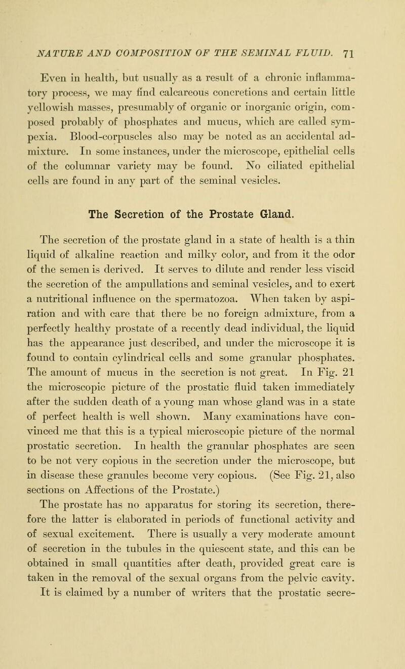 Even in health, but usually as a result of a chronic inflamma- tory process, we may find calcareous concretions and certain little yellowish masses, presumably of organic or inorganic origin, com- posed probably of phosphates and mucus, which are called sym- pexia. Blood-corpuscles also may be noted as an accidental ad- mixture. In some instances, under the microscope, epithelial cells of the columnar variety may be found. ISTo ciliated epithelial cells are found in any part of the seminal vesicles. The Secretion of the Prostate Gland. The secretion of the prostate gland in a state of health is a thin liquid of alkaline reaction and milky color, and from it the odor of the semen is derived. It serves to dilute and render less viscid the secretion of the ampullations and seminal vesicles, and to exert a nutritional influence on the spermatozoa. When taken by aspi- ration and with care that there be no foreign admixture, from a perfectly healthy prostate of a recently dead individual, the liquid has the appearance just described, and imder the microscope it is found to contain cylindrical cells and some granular phosphates. The amount of mucus in the secretion is not great. In Fig. 21 the microscopic picture of the prostatic fluid taken immediately after the sudden death of a young man whose gland was in a state of perfect health is well shown. Many examinations have con- vinced me that this is a typical microscopic picture of the normal prostatic secretion. In health the granular phosphates are seen to be not very copious in the secretion under the microscope, but in disease these granules become very copious. (See Fig. 21, also sections on Affections of the Prostate.) The prostate has no apparatus for storing its secretion, there- fore the latter is elaborated in periods of functional activity and of sexual excitement. There is usually a very moderate amount of secretion in the tubules in the quiescent state, and this can be obtained in small quantities after death, provided great care is taken in the removal of the sexual organs from the pelvic cavity. It is claimed by a number of writers that the prostatic secre-