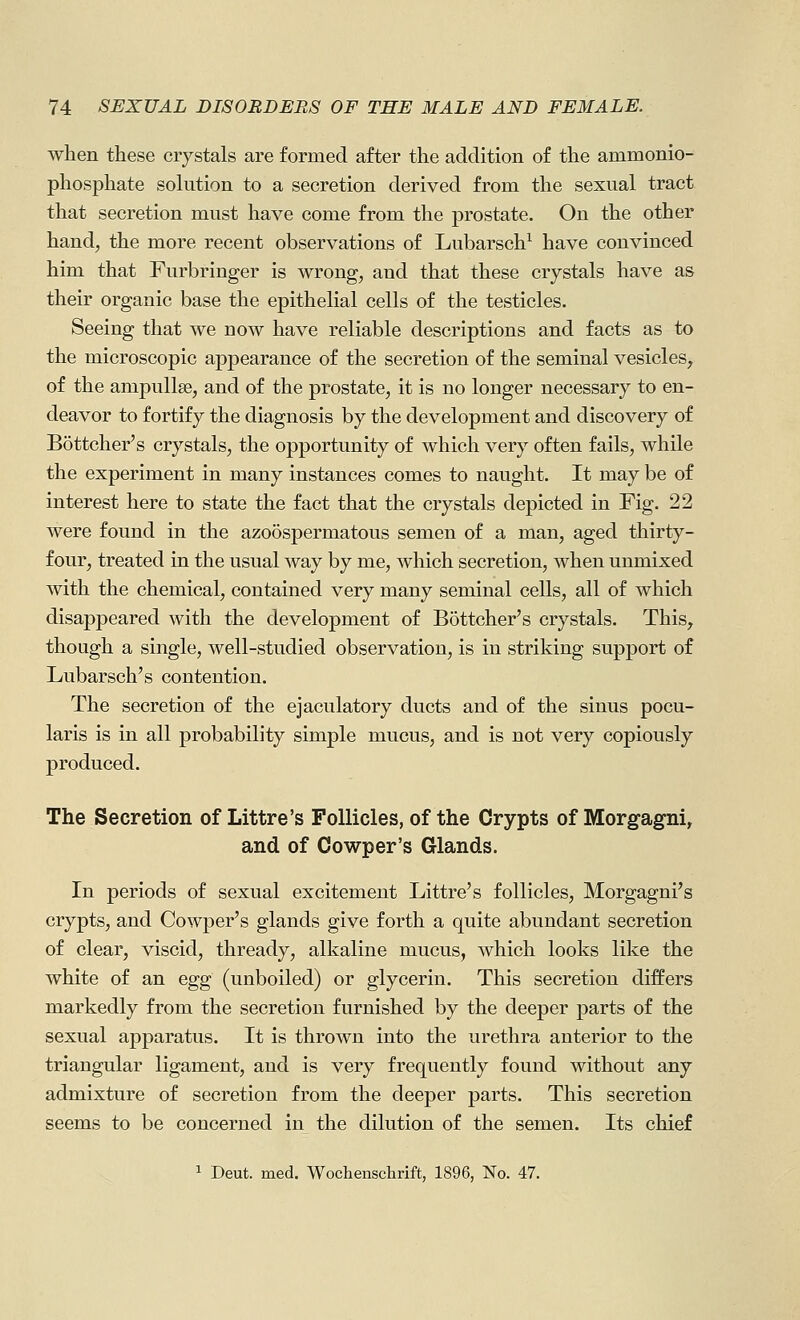 when these crystals are formed after the addition of the ammonio- phosphate solution to a secretion derived from the sexual tract that secretion must have come from the prostate. On the other hand, the more recent observations of Lubarsch^ have convinced him that Furbringer is wrong, and that these crystals have as their organic base the epithelial cells of the testicles. Seeing that we now have reliable descriptions and facts as to the microscopic appearance of the secretion of the seminal vesicles, of the ampullae, and of the prostate, it is no longer necessary to en- deavor to fortify the diagnosis by the development and discovery of Bottcher's crystals, the opportunity of which very often fails, while the experiment in many instances comes to naught. It may be of interest here to state the fact that the crystals depicted in Fig. 22 were found in the azo5spermatous semen of a man, aged thirty- four, treated in the usual way by me, which secretion, when unmixed with the chemical, contained very many seminal cells, all of which disappeared with the development of B5ttcher's crystals. This, though a single, well-studied observation, is in striking support of Lubarsch's contention. The secretion of the ejaculatory ducts and of the sinus pocu- laris is in all probability simple mucus, and is not very copiously produced. The Secretion of Littre's Follicles, of the Crypts of Morgagni, and of Cowper's Glands. In periods of sexual excitement Littre's follicles, Morgagni's crypts, and Cowper's glands give forth a quite abundant secretion of clear, viscid, thready, alkaline mucus, which looks like the white of an egg (unboiled) or glycerin. This secretion differs markedly from the secretion furnished by the deeper parts of the sexual apparatus. It is thrown into the urethra anterior to the triangular ligament, and is very frequently found without any admixture of secretion from the deeper parts. This secretion seems to be concerned in the dilution of the semen. Its chief 1 Deut. med. Wochenschrift, 1896, No. 47.