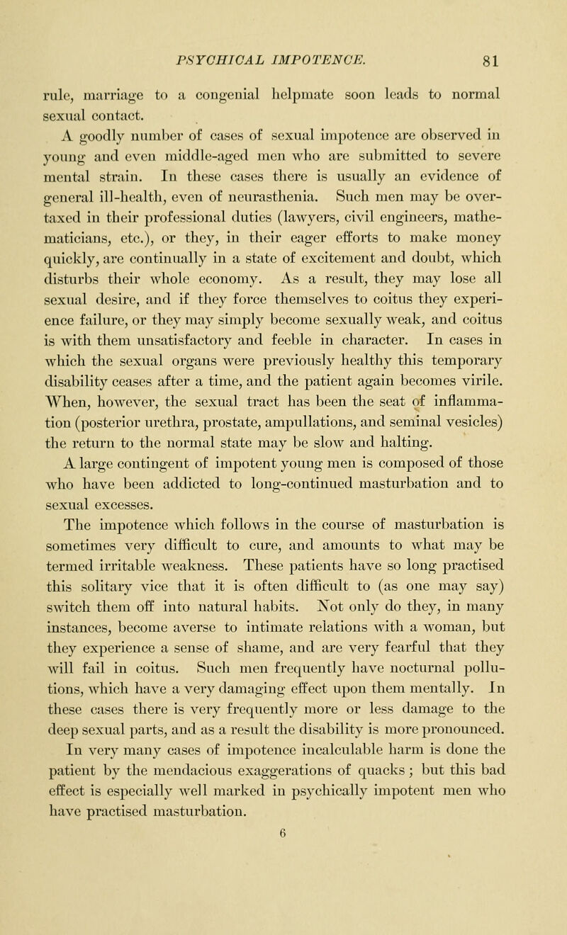 rule, marriage to a congenial helpmate soon leads to normal sexual contact. A goodly number of cases of sexual impotence are observed in young and even middle-aged men who are submitted to severe mental strain. In these cases there is usually an evidence of general ill-health, even of neurasthenia. Such men may be over- taxed in their professional duties (lawyers, civil engineers, mathe- maticians, etc.), or they, in their eager efforts to make money quickly, are continually in a state of excitement and doubt, which disturbs their whole economy. As a result, they may lose all sexual desire, and if they force themselves to coitus they experi- ence failure, or they may simply become sexually weak, and coitus is with them unsatisfactory and feeble in character. In cases in which the sexual organs were previously healthy this temporary disability ceases after a time, and the patient again becomes virile. When, however, the sexual tract has been the seat of inflamma- tion (posterior urethra, prostate, ampullations, and seminal vesicles) the return to the normal state may be slow and halting. A large contingent of impotent young men is composed of those who have been addicted to long-continued masturbation and to sexual excesses. The impotence which follows in the course of masturbation is sometimes very difficult to cure, and amounts to what may be termed irritable weakness. These patients have so long practised this solitary vice that it is often difficult to (as one may say) switch them off into natural habits. Not only do they, in many instances, become averse to intimate relations with a woman, but they experience a sense of shame, and are very fearful that they will fail in coitus. Such men frequently have nocturnal pollu- tions, which have a very damaging effect upon them mentally. In these cases there is very frequently more or less damage to the deep sexual parts, and as a result the disability is more pronounced. In very many cases of impotence incalculable harm is done the patient by the mendacious exaggerations of quacks; but this bad effect is especially well marked in psychically impotent men who have practised masturbation. 6