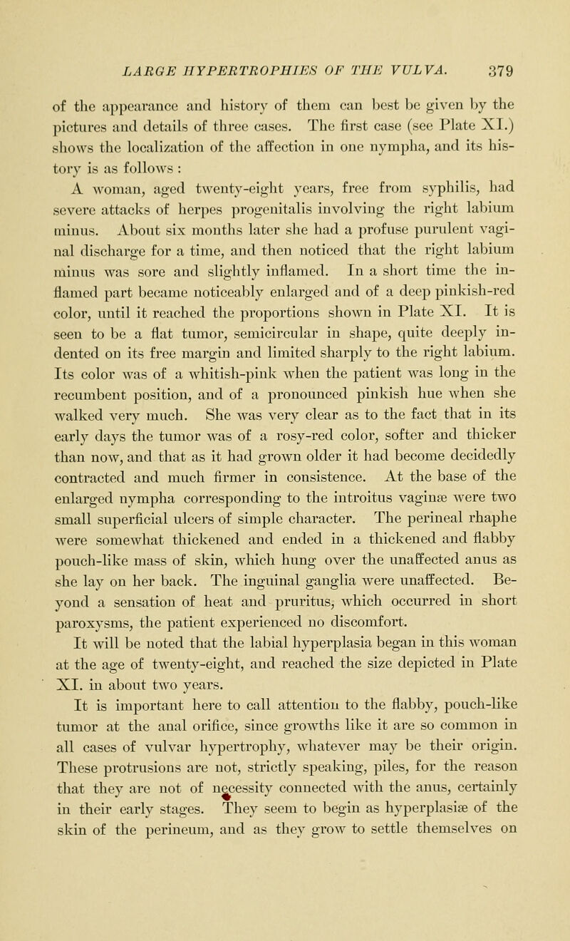 of the appearance and history of them can best be given by the pictures and details of three cases. The first case (see Plate XI.) shows the localization of the affection in one nympha, and its his- tory is as follows : A woman, aged twenty-eight years, free from syphilis, had severe attacks of herpes progenitalis involving the right labium minus. About six months later she had a profuse purulent vagi- nal discharge for a time, and then noticed that the right labium minus was sore and slightly inflamed. In a short time the in- flamed part became noticeably enlarged and of a deep pinkish-red color, until it reached the proportions shown in Plate XI. It is seen to be a flat tumor, semicircular in shape, quite deeply in- dented on its free margin and limited sharply to the right labium. Its color was of a whitish-pink when the patient was long in the recumbent position, and of a pronounced pinkish hue when she walked very much. She was very clear as to the fact that in its early days the tumor was of a rosy-red color, softer and thicker than now, and that as it had grown older it had become decidedly contracted and much firmer in consistence. At the base of the enlarged nympha corresponding to the introitus vaginae Avere two small superficial ulcers of simple character. The perineal rhaphe were somewhat thickened and ended in a thickened and flabby pouch-like mass of skin, which hung over the unaffected anus as she lay on her back. The inguinal ganglia were unaffected. Be- yond a sensation of heat and pruritus, which occurred in short paroxysms, the patient experienced no discomfort. It will be noted that the labial hyperplasia began in this woman at the age of twenty-eight, and reached the size depicted in Plate XI. in about two years. It is important here to call attention to the flabby, pouch-like tumor at the anal orifice, since growths like it are so common in all cases of vulvar hypertrophy, whatever may be their origin. These protrusions are not, strictly speaking, piles, for the reason that they are not of necessity connected with the anus, certainly in their early stages. They seem to begin as hyperplasise of the skin of the perineum, and as they grow to settle themselves on