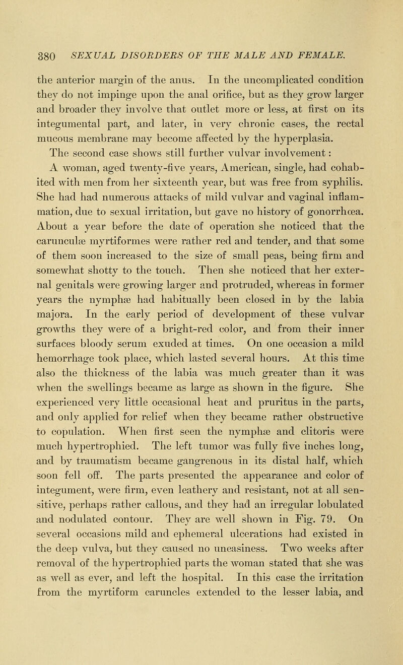 the anterior margin of the anus. In the uncomplicated condition they do not impinge upon the anal orifice, but as they grow larger and broader they involve that outlet more or less, at first on its integumental part, and later, in very chronic cases, the rectal mucous membrane may become affected by the hyperplasia. The second case shows still further vulvar involvement: A woman, aged twenty-five years, American, single, had cohab- ited with men from her sixteenth year, but was free from syphilis. She had had numerous attacks of mild vulvar and vaginal inflam- mation, due to sexual irritation, but gave no history of gonorrhoea. About a year before the date of operation she noticed that the carunculse myrtiformes were rather red and tender, and that some of them soon increased to the size of small peas, being firm and somewhat shotty to the touch. Then she noticed that her exter- nal genitals were growing larger and protruded, whereas in former years the nymphse had habitually been closed in by the labia majora. In the early period of development of these vulvar growths they were of a bright-red color, and from their inner surfaces bloody serum exuded at times. On one occasion a mild hemorrhage took place, which lasted several hours. At this time also the thickness of the labia was much greater than it was when the swellings became as large as shown in the figure. She experienced very little occasional heat and pruritus in the parts, and only applied for relief when they became rather obstructive to copulation. When first seen the nymphse and clitoris were much hypertrophied. The left tumor was fully five inches long, and by traumatism became gangrenous in its distal half, which soon fell off. The parts presented the appearance and color of integument, were firm, even leathery and resistant, not at all sen- sitive, perhaps rather callous, and they had an irregular lobulated and nodulated contour. They are well shown in Fig. 79. On several occasions mild and ephemeral ulcerations had existed in the deep vulva, but they caused no uneasiness. Two weeks after removal of the hypertrophied parts the woman stated that she was as well as ever, and left the hospital. In this case the irritation from the myrtiform caruncles extended to the lesser labia, and