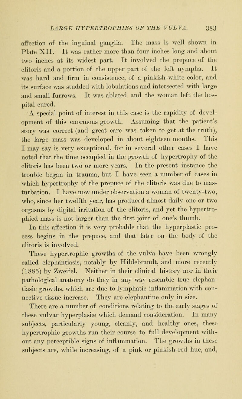 affection of the inguinal ganglia. The mass is well shown in Plate XII. It was rather more than four inches long and about two inches at its widest part. It involved the prepuce of the clitoris and a portion of the upper part of the left nympha. It was hard and firm in consistence, of a pinkish-white color, and its surface was studded with lobulations and intersected with large and small furrows. It was ablated and the woman left the hos- pital cured. A special point of interest in this case is the rapidity of devel- opment of this enormous growth. Assuming that the patient's story was correct (and great care was taken to get at the truth), the large mass was developed in about eighteen months. This I may say is very exceptional, for in several other cases I have noted that the time occupied in the growth of hypertrophy of the clitoris has been two or more years. In the present instance the trouble began in trauma, but I have seen a number of cases in which hypertrophy of the prepuce of the clitoris was due to mas- turbation. I have now under observation a woman of twenty-two, who, since her twelfth year, has produced almost daily one or two orgasms by digital irritation of the clitoris, and yet the hypertro- phied mass is not larger than the first joint of one's thumb. In this affection it is very probable that the hyperplastic pro- cess begins in the prepuce, and that later on the body of the clitoris is involved. These hypertrophic growths of the vulva have been wrongly called elephantiasis, notably by Hildebrandt, and more recently (1885) by Zweifel. Neither in their clinical history nor in their pathological anatomy do they in any way resemble true elephan- tiasic growths, which are due to lymphatic inflammation with con- nective tissue increase. They are elephantine only in size. There are a number of conditions relating to the early stages of these vulvar hyperplasise which demand consideration. In many subjects, particularly young, cleanly, and healthy ones, these hypertrophic growths run their course to full development with- out any perceptible signs of inflammation. The growths in these subjects are, while increasing, of a pink or pinkish-red hue, and.