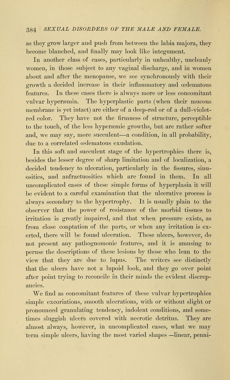 as they grow larger and push from between the labia majora, they become blanched, and finally may look like integument. In another class of cases, particularly in unhealthy, uncleanly women, in those subject to any vaginal discharge, and in women about and after the menopause, we see synchronously with their growth a decided increase in their inflammatory and oedematous features. In these cases there is always more or less concomitant vulvar hypersemia. The hyperplastic parts (when their mucous membrane is yet intact) are either of a deep-red or of a dull-violet- red color. They have not the firmness of structure, perceptible to the touch, of the less hypersemic growths, but are rather softer and, we may say, more succulent—a condition, in all probability, due to a correlated oedematous exudation. In this soft and succulent stage of the hypertrophies there is, besides the lesser degree of sharp limitation and of localization, a decided tendency to ulceration, particularly in the fissures, sinu- osities, and anfractuosities which are found in them. In all uncomplicated cases of these simple forms of hyperplasia it will be evident to a careful examination that the ulcerative process is always secondary to the hypertrophy. It is usually plain to the observer that the power of resistance of the morbid tissues to irritation is greatly impaired, and that when pressure exists, as from close coaptation of the parts, or when any irritation is ex- erted, there will be found ulceration. These ulcers, however, do not present any pathognomonic features, and it is amusing to peruse the descriptions of these lesions by those who lean to the view that they are due to lupus. The writers see distinctly that the ulcers have not a lupoid look, and they go over point after point trying to reconcile in their minds the evident discrep- ancies. We find as concomitant features of these vulvar hypertrophies simple excoriations, smooth ulcerations, with or without slight or pronounced granulating tendency, indolent conditions, and some- times sluggish ulcers covered with necrotic detritus. They are almost always, however, in uncomplicated cases, what we may term simple ulcers, having the most varied shapes —linear, penni-