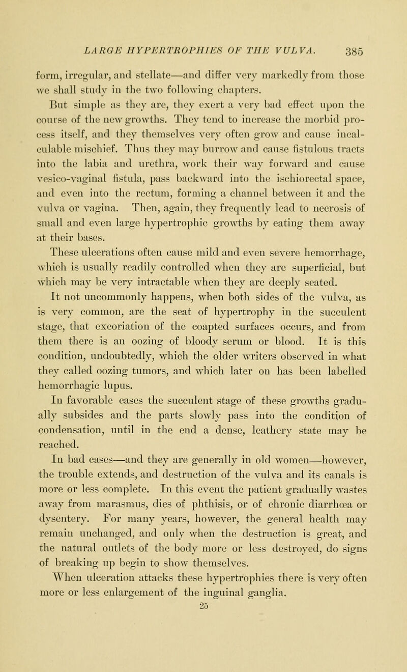 form, irregular, and stellate—and differ very markedly from those we shall study in the two following chapters. But simple as they arc, they exert a very bad effect upon the course of the new growths. They tend to increase the morbid pro- cess itself, and they themselves very often grow and cause incal- culable mischief. Thus they may burrow and cause fistulous tracts into the labia and urethra, work their way forward and cause vesico-vaginal fistula, pass backward into the ischiorectal space, and even into the rectum, forming a channel between it and the vulva or vagina. Then, again, they frequently lead to necrosis of small and even large hypertrophic growths by eating them away at their bases. These ulcerations often cause mild and even severe hemorrhage, which is usually readily controlled when they are superficial, but which may be very intractable when they are deeply seated. It not uncommonly happens, when both sides of the vulva, as is very common, are the seat of hypertrophy in the succulent stage, that excoriation of the coapted surfaces occurs, and from them there is an oozing of bloody serum or blood. It is this condition, undoubtedly, which the older writers observed in what they called oozing tumors, and which later on has been labelled hemorrhagic lupus. In favorable cases the succulent stage of these growths gradu- ally subsides and the parts slowly pass into the condition of condensation, until in the end a dense, leathery state may be reached. In bad cases—and they are generally in old women—however, the trouble extends, and destruction of the vulva and its canals is more or less complete. In this event the patient gradually wastes away from marasmus, dies of phthisis, or of chronic diarrhoea or dysentery. For many years, however, the general health may remain unchanged, and only when the destruction is great, and the natural outlets of the body more or less destroyed, do signs of breaking up begin to show themselves. When ulceration attacks these hypertrophies there is very often more or less enlargement of the inguinal ganglia.