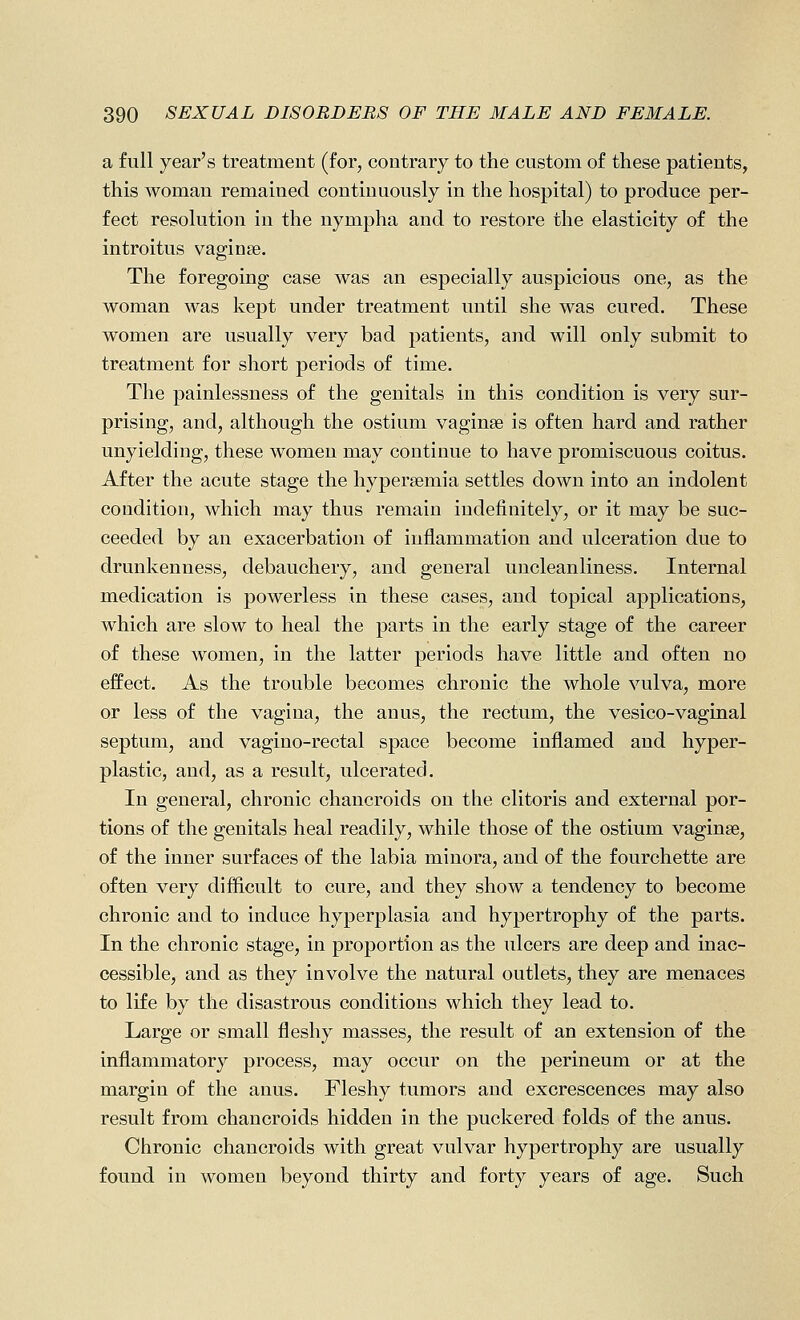 a full year's treatment (for, contrary to the custom of these patients, this woman remained continuously in the hospital) to produce per- fect resolution in the nympha and to restore the elasticity of the introitus vaginae. The foregoing case was an especially auspicious one, as the woman was kept under treatment until she was cured. These women are usually very bad patients, and will only submit to treatment for short periods of time. The painlessness of the genitals in this condition is very sur- prising, and, although the ostium vaginae is often hard and rather unyielding, these women may continue to have promiscuous coitus. After the acute stage the hypersemia settles down into an indolent condition, which may thus remain indefinitely, or it may be suc- ceeded by an exacerbation of inflammation and ulceration due to drunkenness, debauchery, and general uncleanliness. Internal medication is powerless in these cases, and topical applications, which are slow to heal the parts in the early stage of the career of these women, in the latter periods have little and often no effect. As the trouble becomes chronic the whole vulva, more or less of the vagina, the anus, the rectum, the vesico-vaginal septum, and vagino-rectal space become inflamed and hyper- plastic, and, as a result, ulcerated. In general, chronic chancroids on the clitoris and external por- tions of the genitals heal readily, while those of the ostium vaginae, of the inner surfaces of the labia minora, and of the fourchette are often very difficult to cure, and they show a tendency to become chronic and to induce hyperplasia and hypertrophy of the parts. In the chronic stage, in proportion as the ulcers are deep and inac- cessible, and as they involve the natural outlets, they are menaces to life by the disastrous conditions which they lead to. Large or small fleshy masses, the result of an extension of the inflammatory process, may occur on the perineum or at the margin of the anus. Fleshy tumors and excrescences may also result from chancroids hidden in the puckered folds of the anus. Chronic chancroids with great vulvar hypertrophy are usually found in women beyond thirty and forty years of age. Such