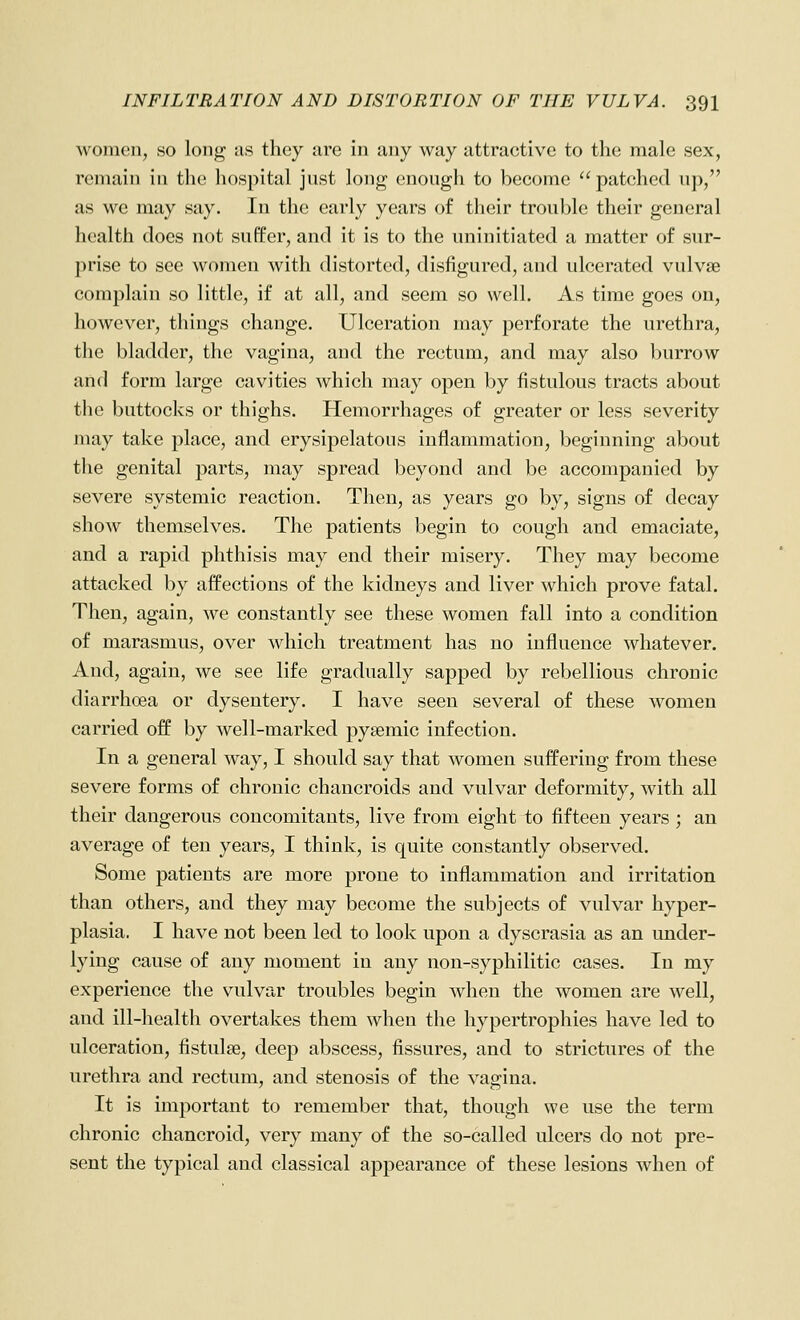 women, so long as they arc in any way attractive to the male sex, remain in the hospital just long enough to become patched up, as we may say. In the early years of their trouble their general health docs not suffer, and it is to the uninitiated a matter of sur- prise to see women with distorted, disfigured, and ulcerated vulvae complain so little, if at all, and seem so well. As time goes on, however, things change. Ulceration may perforate the urethra, the bladder, the vagina, and the rectum, and may also burrow and form large cavities which may open by fistulous tracts about the buttocks or thighs. Hemorrhages of greater or less severity may take place, and erysipelatous inflammation, beginning about the genital parts, may spread beyond and be accompanied by severe systemic reaction. Then, as years go by, signs of decay show themselves. The patients begin to cough and emaciate, and a rapid phthisis may end their misery. They may become attacked by affections of the kidneys and liver which prove fatal. Then, again, we constantly see these women fall into a condition of marasmus, over which treatment has no influence whatever. And, again, we see life gradually sapped by rebellious chronic diarrhoea or dysentery. I have seen several of these women carried off by well-marked pysemic infection. In a general way, I should say that women suffering from these severe forms of chronic chancroids and vulvar deformity, with all their dangerous concomitants, live from eight io fifteen years ; an average of ten years, I think, is quite constantly observed. Some patients are more prone to inflammation and irritation than others, and they may become the subjects of vulvar hyper- plasia. I have not been led to look upon a dyscrasia as an under- lying cause of any moment in any non-syphilitic cases. In my experience the vulvar troubles begin when the women are well, and ill-health overtakes them when the hypertrophies have led to ulceration, fistulse, deep abscess, fissures, and to strictures of the urethra and rectum, and stenosis of the vagina. It is important to remember that, though we use the term chronic chancroid, very many of the so-called ulcers do not pre- sent the typical and classical appearance of these lesions when of