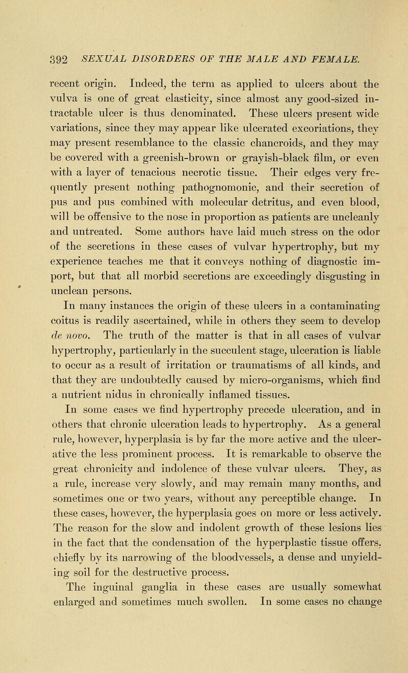 recent origin. Indeed, the term as applied to ulcers about the vulva is one of great elasticity, since almost any good-sized in- tractable ulcer is thus denominated. These ulcers present wide variations, since they may appear like ulcerated excoriations, they may present resemblance to the classic chancroids, and they may be covered with a greenish-brown or grayish-black film, or even with a layer of tenacious necrotic tissue. Their edges very fre- quently present nothing pathognomonic, and their secretion of pus and pus combined with molecular detritus, and even blood, will be offensive to the nose in proportion as patients are uncleanly and untreated. Some authors have laid much stress on the odor of the secretions in these cases of vulvar hypertrophy, but my experience teaches me that it conveys nothing of diagnostic im- port, but that all morbid secretions are exceedingly disgusting in unclean persons. In many instances the origin of these ulcers in a contaminating coitus is readily ascertained, while in others they seem to develop de novo. The truth of the matter is that in all cases of vulvar hypertrophy, particularly in the succulent stage, ulceration is liable to occur as a result of irritation or traumatisms of all kinds, and that they are undoubtedly caused by micro-organisms, which find a nutrient nidus in chronically inflamed tissues. In some cases we find hypertrophy precede ulceration, and in others that chronic ulceration leads to hypertrophy. As a general rale, however, hyperplasia is by far the more active and the ulcer- ative the less prominent process. It is remarkable to observe the great chronicity and indolence of these vulvar ulcers. They, as a rule, increase very slowly, and may remain many months, and sometimes one or two years, without any perceptible change. In these cases, however, the hyperplasia goes on more or less actively. The reason for the slow and indolent groAvth of these lesions lies in the fact that the condensation of the hyperplastic tissue offers, chiefly by its narrowing of the bloodvessels, a dense and unyield- ing soil for the destructive process. The inguinal ganglia in these cases are usually somewhat enlarged and sometimes much swollen. In some cases no change