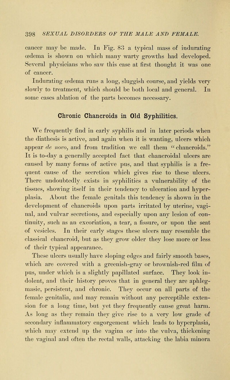 cancer may be made. In Fig. 83 a typical mass of indurating oedema is shown on which many warty growths had developed. Several physicians who saw this case at first thought it was one of cancer. Indurating oedema runs a long, sluggish course, and yields very slowly to treatment, which should be both local and general. In some cases ablation of the parts becomes necessary. Chronic Chancroids in Old Syphilitics. We frequently find in early syphilis and in later periods when the diathesis is active, and again when it is wanting, ulcers which appear de novo, and from tradition we call them  chancroids. It is to-day a generally accepted fact that chancroidal ulcers are caused by many forms of active pus, and that syphilis is a fre- quent cause of the secretion which gives rise to these ulcers. There undoubtedly exists in syphilitics a vulnerability of the tissues, showing itself in their tendency to ulceration and hyper- plasia. About the female genitals this tendency is shown in the development of chancroids upon parts irritated by uterine, vagi- nal, and vulvar secretions, and especially upon any lesion of con- tinuity, such as an excoriation, a tear, a fissure, or upon the seat of vesicles. In their early stages these ulcers may resemble the classical chancroid, but as they grow older they lose more or less of their typical appearance. These ulcers usually have sloping edges and fairly smooth bases, which are covered with a greenish-gray or brownish-red film of pus, under which is a slightly papi'llated surface. They look in- dolent, and their history proves that in general they are aphleg- masic, persistent, and chronic. They occur on all parts of the female genitalia, and may remain without any perceptible exten- sion for a long time, but yet they frequently cause great harm. As long as they remain they give rise to a very low grade of secondary inflammatory engorgement which leads to hyperplasia, which may extend up the vagina or into the vulva, thickening the vaginal and often the rectal walls, attacking the labia minora