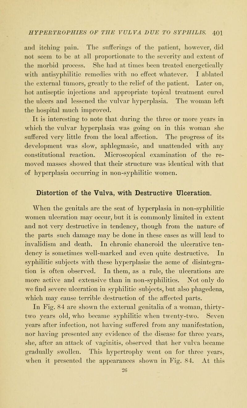 and itching- ])ain. The snfferings of tlio patient, however, did not seem to be at all proportionate to the severity and extent of the morbid proc^ess. She had at times been treated energetically with antisyphilitic remedies with no effect whatever. I ablated the external tumors, greatly to the relief of the patient. Later on, hot antiseptic injections and appropriate topical treatment cured the ulcers and lessened the vulvar hyperplasia. The woman left the hospital much improved. It is interesting to note that during the three or more years in which the vulvar hyperplasia was going on in this woman she suffered very little from the local aff'ection. The progress of its development was slow, aphlegmasic, and unattended with any constitutional reaction. Microscopical examination of the re- moved masses showed that their structure was identical with that of hyperplasia occurring in non-syphilitic women. Distortion of the Vulva, with Destructive Ulceration. When the genitals are the seat of hyperplasia in non-syphilitic women ulceration may occur, but it is commonly limited in extent and not very destructive in tendency, though from the nature of the parts such damage may be done in these cases as will lead to invalidism and death. In chronic chancroid the ulcerative ten- dency is sometimes well-marked and even quite destructive. In syphilitic subjects with these hyperplasiae the acme of disintegra- tion is often observed. In them, as a rule, the ulcerations are more active and extensive than in non-syphilitics. Not only do we find severe ulceration in syphilitic subjects, but also phagedena, which may cause terrible destruction of the affected parts. In Fig. 84 are shown the external genitalia of a woman, thirty- two years old, who became syphilitic when twenty-two. Seven years after infection, not having suffered from any manifestation, nor having presented any evidence of the disease for three years, she, after an attack of vaginitis, observed that her vulva became gradually swollen. This hypertrophy ^vent on for three years, when it presented the appearances shown in Fig. 84. At this 26