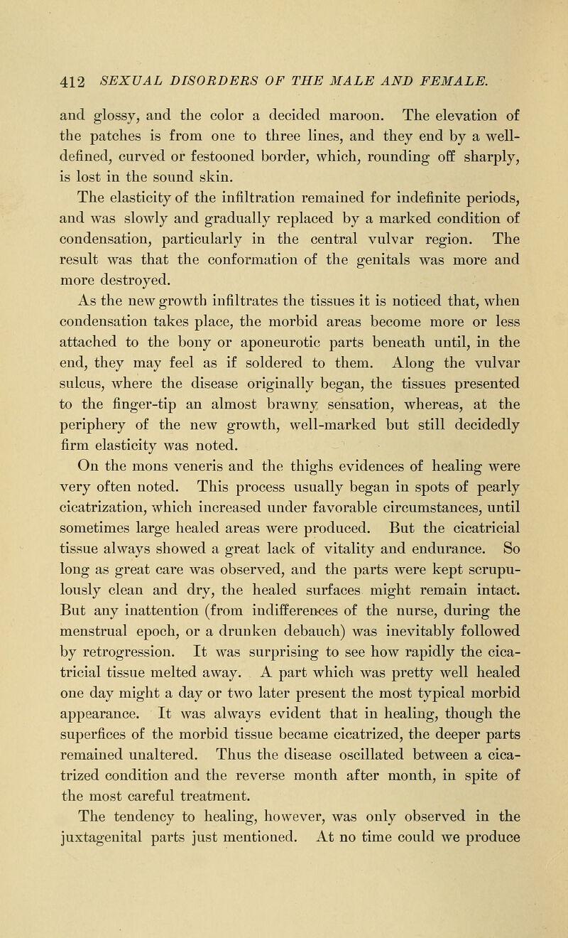 and glossy, and the color a decided maroon. The elevation of the patches is from one to three lines, and they end by a well- defined, curved or festooned border, which, rounding off sharply, is lost in the sound skin. The elasticity of the infiltration remained for indefinite periods, and was slowly and gradually replaced by a marked condition of condensation, particularly in the central vulvar region. The result was that the conformation of the genitals was more and more destroyed. As the new growth infiltrates the tissues it is noticed that, when condensation takes place, the morbid areas become more or less attached to the bony or aponeurotic parts beneath until, in the end, they may feel as if soldered to them. Along the vulvar sulcus, where the disease originally began, the tissues presented to the finger-tip an almost brawny sensation, whereas, at the periphery of the new growth, well-marked but still decidedly firm elasticity was noted. On the mons veneris and the thighs evidences of healing were very often noted. This process usually began in spots of pearly cicatrization, which increased under favorable circumstances, until sometimes large healed areas were produced. But the cicatricial tissue always showed a great lack of vitality and endurance. So long as great care was observed, and the parts were kept scrupu- lously clean and dry, the healed surfaces might remain intact. But any inattention (from indifferences of the nurse, during the menstrual epoch, or a drunken debauch) was inevitably followed by retrogression. It was surprising to see how rapidly the cica- tricial tissue melted away. A part which was pretty well healed one day might a day or two later present the most typical morbid appearance. It was always evident that in healing, though the superfices of the morbid tissue became cicatrized, the deeper parts remained unaltered. Thus the disease oscillated between a cica- trized condition and the reverse month after month, in spite of the most careful treatment. The tendency to healing, however, was only observed in the juxtagenital parts just mentioned. At no time could we produce