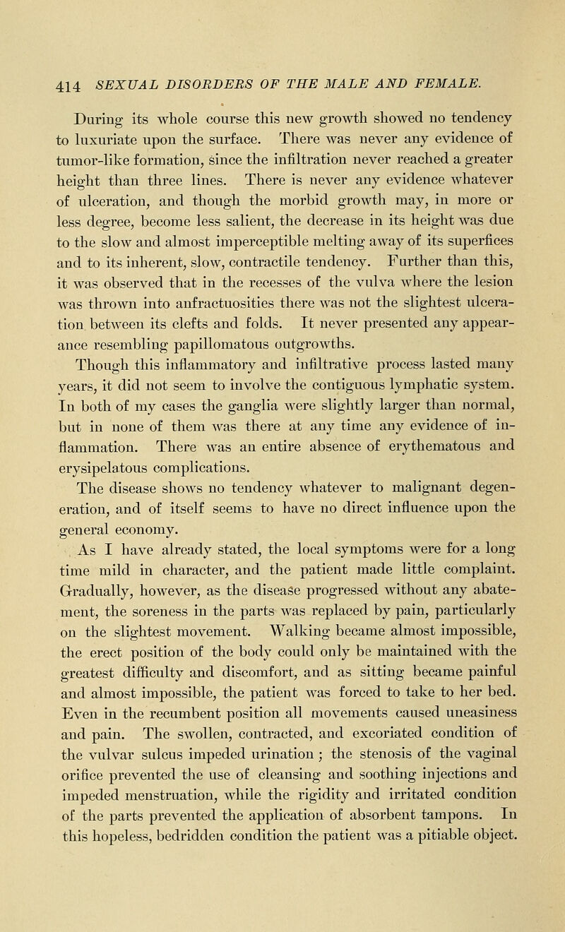 During its whole course this new growth showed no tendency to luxuriate upon the surface. There was never any evidence of tumor-like formation, since the infiltration never reached a greater height than three lines. There is never any evidence whatever of ulceration, and though the morbid growth may, in more or less degree, become less salient, the decrease in its height was due to the slow and almost imperceptible melting away of its superfices and to its inherent, slow, contractile tendency. Further than this, it was observed that in the recesses of the vulva where the lesion was thrown into anfractuosities there was not the slightest ulcera- tion between its clefts and folds. It never presented any appear- ance resembling papillomatous outgrowths. Though this inflammatory and infiltrative process lasted many years, it did not seem to involve the contiguous lymphatic system. In both of my cases the ganglia were slightly larger than normal, but in none of them was there at any time any evidence of in- flammation. There was an entire absence of erythematous and erysipelatous complications. The disease shows no tendency whatever to malignant degen- eration, and of itself seems to have no direct influence upon the general economy. As I have already stated, the local symptoms were for a long time mild in character, and the patient made little complaint. Gradually, however, as the disease progressed without any abate- ment, the soreness in the parts was replaced by pain, particularly on the slightest movement. Walking became almost impossible, the erect position of the body could only be maintained with the greatest difliculty and discomfort, and as sitting became painful and almost impossible, the patient was forced to take to her bed. Even in the recumbent position all movements caused uneasiness and pain. The swollen, contracted, and excoriated condition of the vulvar sulcus impeded urination ; the stenosis of the vaginal orifice prevented the use of cleansing and soothing injections and impeded menstruation, while the rigidity and irritated condition of the parts prevented the application of absorbent tampons. In this hopeless, bedridden condition the patient was a pitiable object.