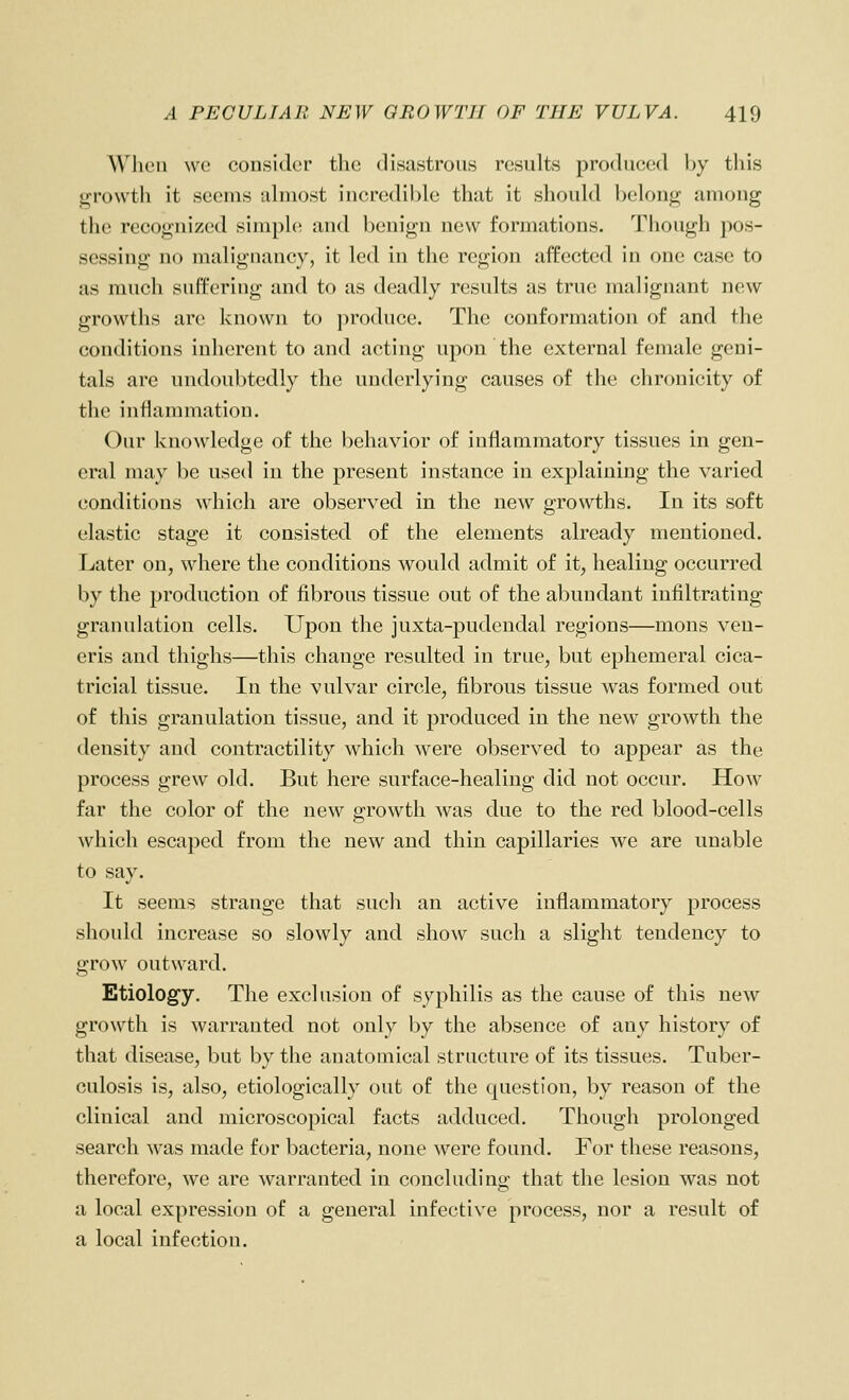 When wo consider the disastrous results produced by this growth it seems tdmost incredible that it should belong among the recognized simple and benign new formations. Though pos- sessing no malignancy, it led in the region affected in one case to as much suffering and to as deadly results as true malignant new growths are known to produce. The conformation of and the conditions inherent to and acting upon the external female geni- tals are undoubtedly the underlying causes of the chrouicity of the inflammation. Our knowledge of the behavior of inflammatory tissues in gen- eral may be used in the present instance in explaining the varied conditions which are observed in the new growths. In its soft elastic stage it consisted of the elements already mentioned. Later on, where the conditions would admit of it, healing occurred by the production of fibrous tissue out of the abundant infiltrating granulation cells. Upon the juxta-pudendal regions—mons ven- eris and thighs—this change resulted in true, but ephemeral cica- tricial tissue. In the vulvar circle, fibrous tissue was formed out of this granulation tissue, and it produced in the new growth the density and contractility which were observed to appear as the process grew old. But here surface-healing did not occur. How far the color of the new growth was due to the red blood-cells which escaped from the new and thin capillaries we are unable to say. It seems strange that such an active inflammatory process should increase so slowly and show such a slight tendency to grow outward. Etiology. The exclusion of .syphilis as the cause of this new growth is warranted not only by the absence of any history of that disease, but by the anatomical structure of its tissues. Tuber- culosis is, also, etiologically out of the cpiestion, by reason of the clinical and microscopical facts adduced. Though prolonged search was made for bacteria, none were found. For these reasons, therefore, we are warranted in concluding that the lesion was not a local expression of a general infective process, nor a result of a local infection.