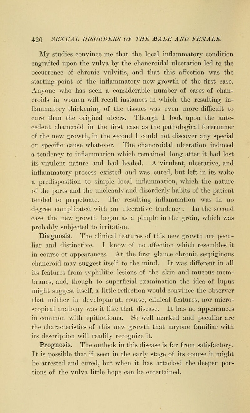 My studies convince me that the local inflammatory condition engrafted upon the vulva by the chancroidal ulceration led to the occurrence of chronic vulvitis, and that this affection was the starting-point of the inflammatory new growth of the first case. Anyone who has seen a considerable number of cases of chan- croids in women will recall instances in which the resulting in- flammatory thickening of the tissues was even more difficult to cure than the original ulcers. Though I look upon the ante- cedent chancroid in the first case as the pathological forerunner of the new growth, in the second I could not discover any special or specific cause whatever. The chancroidal ulceration induced a tendency to inflammation which remained long after it had lost its virulent nature and had healed. A virulent, ulcerative, and inflammatory process existed and Avas cured, but left in its wake a predisposition to simple local inflammation, which the nature of the ])arts and the uncleanly and disorderly habits of the patient tended to perpetuate. The resulting inflammation was in no degree complicated with an ulcerative tendency. In the second case the new growth began as a pimple in the groin, which was probably subjected to irritation. Diagnosis. The clinical features of this new growth are pecu- liar and distinctive. I know of no affection which resembles it in course or appearances. At the first glance chronic serpiginous chancroid may suggest itself to the mind. It was different in all its features from syphilitic lesions of the skin and mucous mem- branes, and, though to superficial examination the idea of lupus might suggest itself, a little reflection would convince the observer that neither in development, course, clinical features, nor micro- scopical anatomy was it like that disease. It has no appearances in common with epithelioma. So well marked and peculiar are the characteristics of this new growth that anyone familiar with its description will readily recognize it. Prognosis. The outlook in this disease is far from satisfactory. It is possible that if seen in the early stage of its course it might be arrested and cured, but when it has attacked the deeper por- tions of the vulva little hope can be entertained.