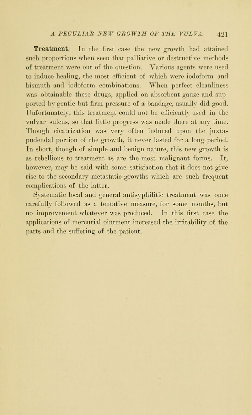 Treatment. In the first case the uew growth had attained such proportions when seen that palliative or destructive methods of treatment were out of the question. Various agents were used to induce healing, the most efficient of which were iodoform and bismuth and iodoform combinations. When perfect cleanliness was obtainable these drugs, applied on absorbent gauze and sup- ported by gentle but firm pressure of a bandage, usually did good. Unfortunately, this treatment could not be efficiently used in the vulvar sulcus, so that little progress was made there at any time. Though cicatrization was very often induced upon the juxta- pudondal portion of the growth, it never lasted for a long period. In short, though of simple and benign nature, this new growth is as rebellious to treatment as are the most malignant forms. It, however, may be said with some satisfaction that it does not give rise to the secondary metastatic growths which are such frequent complications of the latter. Systematic local and general antisypliilitic treatment was once carefully followed as a tentative measure, for some months, but no improvement whatever was produced. In this first case the applications of mercurial ointment increased the irritability of the parts and the suffering of the patient.