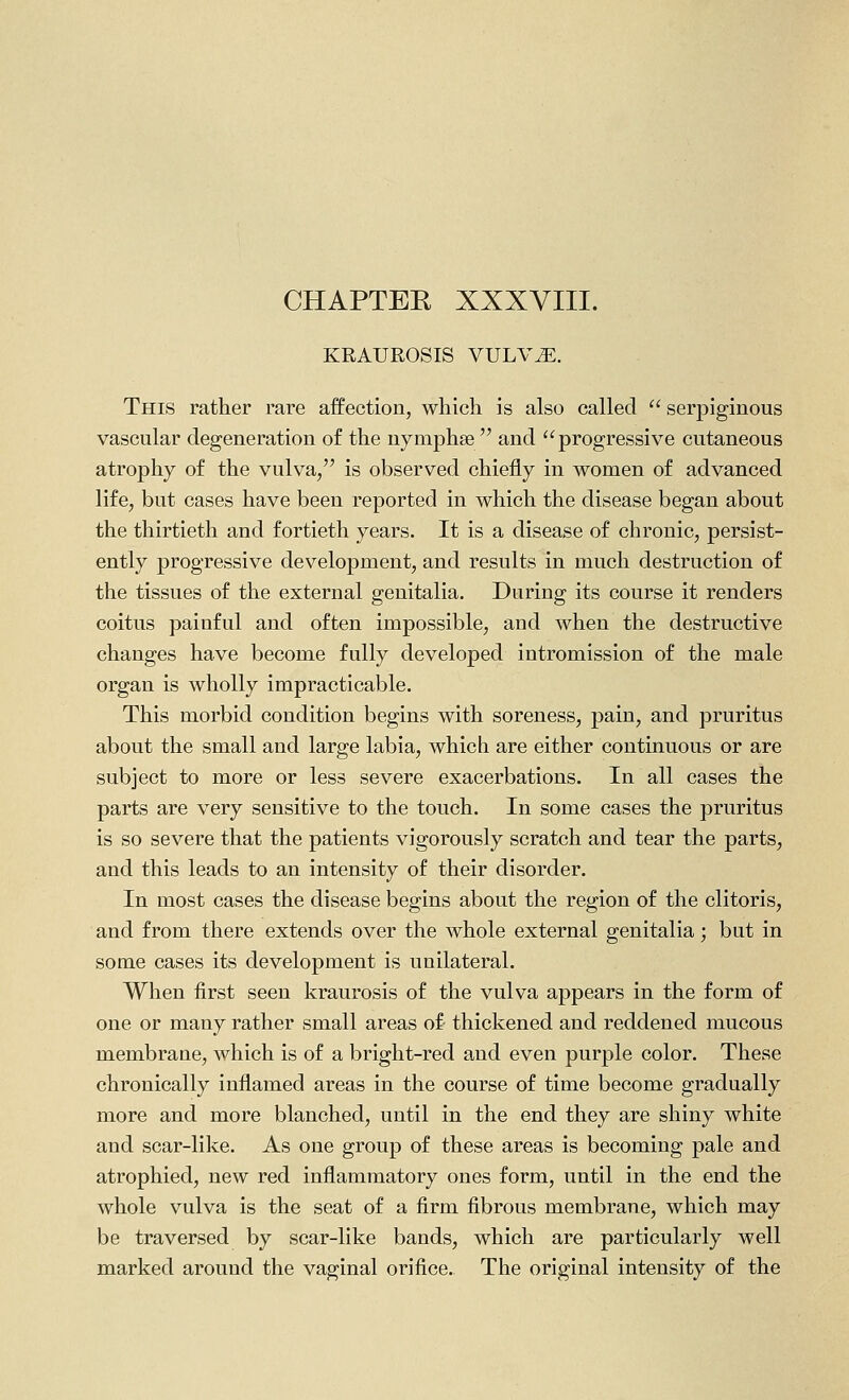 CHAPTER XXXVIII. KRAUROSIS VULV^. This rather rare affection, which is also called  serpiginous vascular degeneration of the nymphse  and progressive cutaneous atrophy of the vulva/' is observed chiefly in women of advanced life, but cases have been reported in which the disease began about the thirtieth and fortieth years. It is a disease of chronic, persist- ently progressive development, and results in much destruction of the tissues of the external genitalia. During its course it renders coitus painful and often impossible, and when the destructive changes have become fully developed intromission of the male organ is wholly impracticable. This morbid condition begins with soreness, pain, and pruritus about the small and large labia, which are either continuous or are subject to more or less severe exacerbations. In all cases the parts are very sensitive to the touch. In some cases the pruritus is so severe that the patients vigorously scratch and tear the parts, and this leads to an intensity of their disorder. In most cases the disease begins about the region of the clitoris, and from there extends over the whole external genitalia; but in some cases its development is unilateral. When first seen kraurosis of the vulva appears in the form of one or many rather small areas of thickened and reddened mucous membrane, which is of a bright-red and even purple color. These chronically inflamed areas in the course of time become gradually more and more blanched, until in the end they are shiny white and scar-like. As one group of these areas is becoming pale and atrophied, new red inflammatory ones form, until in the end the whole vulva is the seat of a firm fibrous membrane, which may be traversed by scar-like bands, which are particularly well marked around the vaginal orifice. The original intensity of the