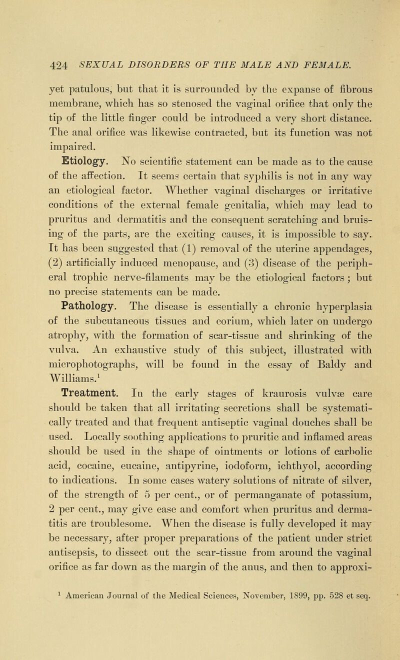 yet patulous, but that it is surrounded by the expanse of fibrous membrane, which has so stenosed the vaginal orifice that only the tip of the little finger could be introduced a very short distance. The anal orifice was likewise contracted, but its function was not impaired. Etiology. No scientific statement can be made as to the cause of the affection. It seems certain that syphilis is not in any way an etiological factor. Whether vaginal discharges or irritative conditions of the external female genitalia, which may lead to pruritus and dermatitis and the consequent scratching and bruis- ing of the parts, are the exciting causes, it is impossible to say. It has been suggested that (1) removal of the uterine appendages, (2) artificially induced menopause, and (3) disease of the periph- eral trophic nerve-filaments may be the etiological factors; but no precise statements can be made. Pathology. The disease is essentially a chronic hyperplasia of the subcutaneous tissues and corium, which later on undergo atrophy, with the formation of scar-tissue and shrinking of the vulva. An exhaustive study of this subject, illustrated with microphotographs, will be found in the essay of Baldy and Williams.^ Treatment. In the early stages of kraurosis vulvae care should be taken that all irritating secretions shall be systemati- cally treated and that frequent antiseptic vaginal douches shall be used. Locally soothing applications to pruritic and inflamed areas should be used in the shape of ointments or lotions of carbolic acid, cocaine, eucaine, antipyrine, iodoform, ichthyol, according to indications. In some cases watery solutions of nitrate of silver, of the strength of 5 per cent., or of permanganate of potassium, 2 per cent., may give ease and comfort when pruritus and derma- titis are troublesome. When the disease is fully developed it may be necessary, after proper preparations of the patient under strict antisepsis, to dissect out the scar-tissue from around the vaginal orifice as far down as the margin of the anus, and then to approxi- ^ American Journal of the Medical Sciences, j^ovember, 1899, pp. 528 et seq.