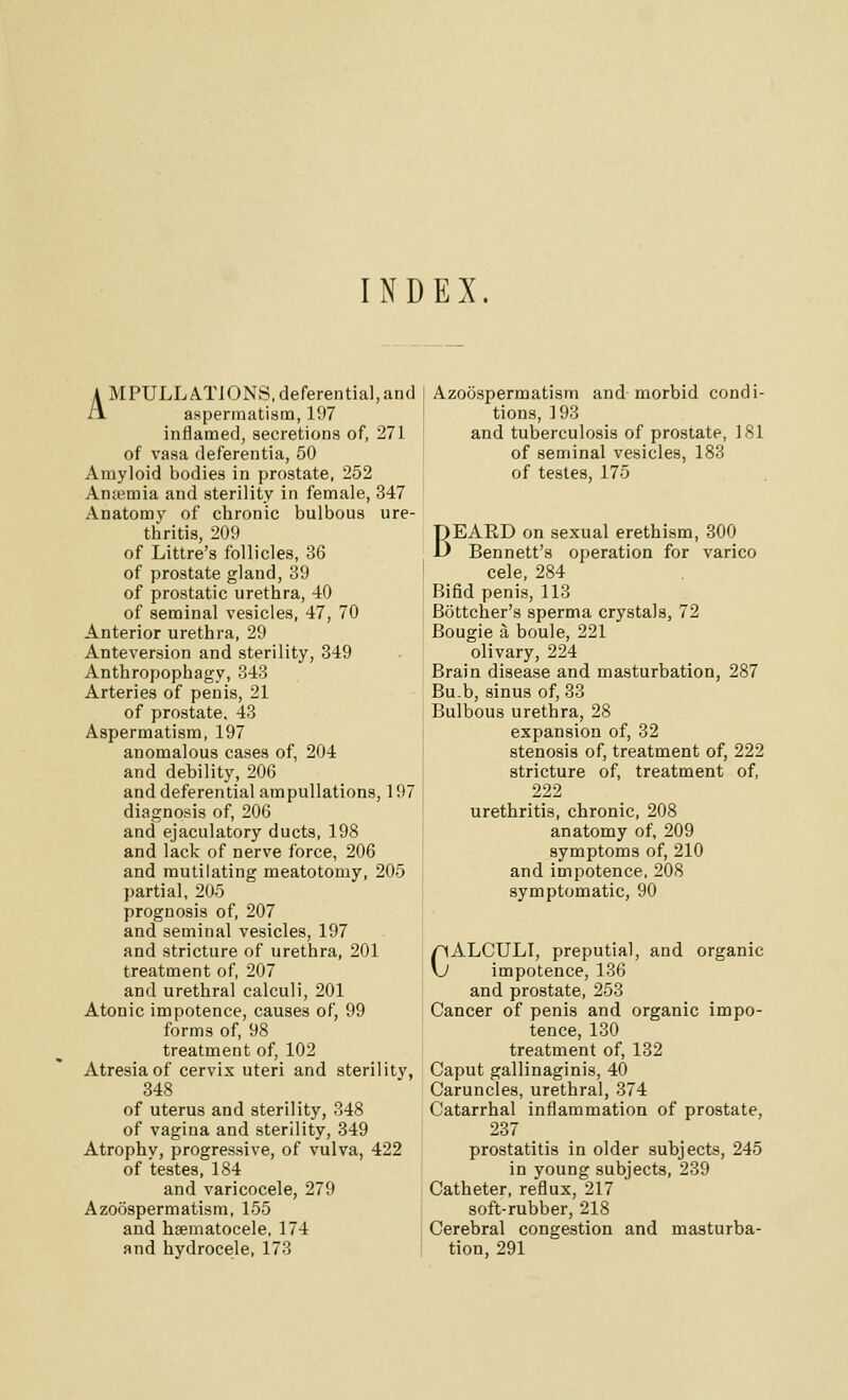 INDEX. A MPULLATIONS, deferential,and i! aspermatism, 197 inflamed, secretions of, 271 of vasa deferentia, 50 Amyloid bodies in prostate, 252 Anfemia and sterility in female, 347 Anatomy of chronic bulbous ure- thritis, 209 of Littre's follicles, 36 of prostate gland, 39 of prostatic urethra, -iO of seminal vesicles, 47, 70 Anterior urethra, 29 Anteversion and sterility, 349 Anthropophagy, 343 Arteries of penis, 21 of prostate, 43 Aspermatism, 197 anomalous cases of, 204 and debility, 206 and deferential ampullations, 197 diagnosis of, 206 and ejaculatory ducts, 198 and lack of nerve force, 206 and mutilating meatotomy, 205 partial, 205 prognosis of, 207 and seminal vesicles, 197 and stricture of urethra, 201 treatment of, 207 and urethral calculi, 201 Atonic impotence, causes of, 99 forms of, 98 treatment of, 102 Atresia of cervix uteri and sterility, 348 of uterus and sterility, 348 of vagina and sterility, 349 Atrophy, progressive, of vulva, 422 of testes, 184 and varicocele, 279 Azoospermatism, 155 and hsematocele, 174 and hydrocele, 173 Azoospermatism and-morbid condi- tions, 193 and tuberculosis of prostate, 181 of seminal vesicles, 183 of testes, 175 BEARD on sexual erethism, 300 Bennett's operation for varico cele, 284 Bifid penis, 113 Bottcher's sperma crystals, 72 Bougie a boule, 221 olivary, 224 Brain disease and masturbation, 287 Bu.b, sinus of, 33 Bulbous urethra, 28 expansion of, 32 stenosis of, treatment of, 222 stricture of, treatment of, 222 urethritis, chronic, 208 anatomy of, 209 symptoms of, 210 and impotence, 208 symptomatic, 90 CALCULI, preputial, and organic impotence, 136 and prostate, 253 Cancer of penis and organic impo- tence, 130 treatment of, 132 Caput gallinaginis, 40 Caruncles, urethral, 374 Catarrhal inflammation of prostate, 237 prostatitis in older subjects, 245 in young subjects, 239 Catheter, reflux, 217 soft-rubber, 218 Cerebral congestion and masturba- tion, 291