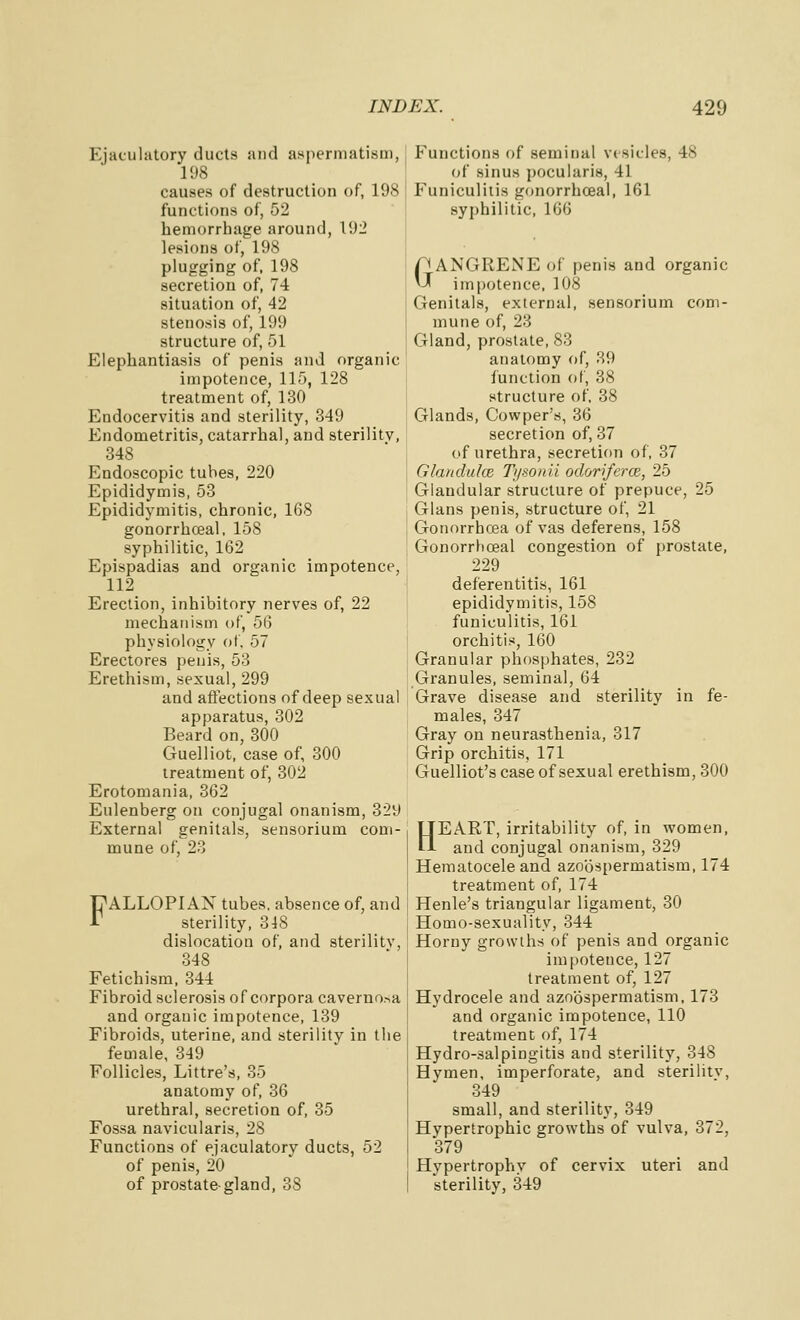 Ejaculatory ducts and aspermatism, 198 causes of destruction of, 198 functions of, 52 hemorrhage around, Vdl lesions of, 198 plugging of. 198 secretion of, 74 situation of, 42 stenosis of, 199 structure of, 51 Elephantiasis of penis and organic impotence, 115, 128 treatment of, 130 Endocervitis and sterility, 349 Endometritis, catarrhal, and sterility, 348 Endoscopic tubes, 220 Epididymis, 63 Epididymitis, chronic, 168 gonorrhceal, 158 syphilitic, 162 Epispadias and organic impotence, 112 Erection, inhibitory nerves of, 22 mechanism of, 56 physiology of, 57 Erectores penis, 53 Erethism, sexual, 299 and affections of deep sexual apparatus, 302 Beard on, 300 Guelliot, case of, 300 treatment of, 302 Erotomania, 362 Eulenberg on conjugal onanism, 329 External genitals, sensorium com- mune of, 23 FALLOPIAN tubes, absence of, and sterility, 348 dislocation of, and sterility, 348 Fetichism, 344 Fibroid sclerosis of corpora caverno.-,a and organic impotence, 139 Fibroids, uterine, and sterility in the female, 349 Follicles, Littre's, 35 anatomy of, 36 urethral, secretion of, 35 Fossa navicularis, 28 Functions of ejaculatory ducts, 52 of penis, 20 of prostate-gland, 38 Functions of seminal vesicles, 48 of sinus pocularis, 41 Funiculiiis gonorrhceal, 161 syphilitic, 166 GANGRENE of penis and organic impotence, 108 Genitals, external, sensorium com- mune of, 23 Gland, prostate, 83 anatomy of, 39 lunelion of, 38 structure of, 38 Glands, Cowper's, 36 secretion of, 37 of urethra, secretion of, 37 Glanduke Ti/souii odoriferce, 25 Glandular structure of prepuce, 25 Glans penis, structure of, 21 Gonorrhoea of vas deferens, 158 Gonorrhceal congestion of prostate, 229 deferentitis, 161 epididymitis, 158 funiculitis, 161 orchitis, 160 Granular phosphates, 232 Granules, seminal, 64 Grave disease and sterility in fe- males, 347 Gray on neurasthenia, 317 Grip orchitis, 171 Guelliot's case of sexual erethism, 300 HEART, irritability of, in women, and conjugal onanism, 329 Hematocele and azobspermatism, 174 treatment of, 174 Henle's triangular ligament, 30 Homo-sexuality, 344 Horny growths of penis and organic impotence, 127 treatment of, 127 Hydrocele and azobspermatism, 173 and organic impotence, 110 treatment of, 174 Hydro-salpingitis and sterility, 348 Hymen, imperforate, and sterilitv, 349 small, and sterility, 349 Hypertrophic growths of yulva, 372, 379 Hypertrophy of cervix uteri and sterility, 349