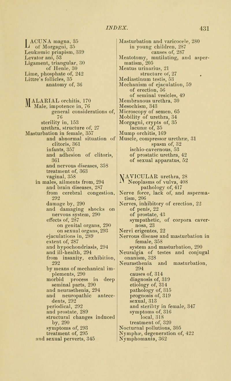 I ACUNA magna. 35 A-^ of Morgagni, 35 Leukiymic priapism, 339 Levator ani, 53 Ligament, triangular, 80 of llenle, 30 Lime, phosphate of, 242 Littre's follicles, 35 anatomy of, 3(3 MALARIAL orchitis, 170 Male, impotence in, 76 general considerations of, 76 sterility in, 153 urethra, structure of, 27 Masturbation in female, 357 and abnormal situation of clitoris, 361 infants, 357 and adhesion of clitoris, 361 and nervous diseases, 35S treatment of, 363 vaginal, 358 in males, ailments from, 294 and brain diseases, 2(S7 from cerebral congestion, 292 damage by, 290 and damaging shocks on nervous system, 290 effects of, 287 on genital organs, 290 on sexual organs, 293 ejaculations in, 289 extent of, 287 and hypochondriasis, 294 and ill-health, 294 from insanity, exhibition, 292 by means of mechanical im- plements, 290 morbid process in deep seminal parts, 290 and neurasthenia, 294 and neuropathic antece- dents, 292 periodical, 292 and prostate, 289 structural changes induced by, 290 symptoms of, 293 treatment of, 295 and sexual perverts, 345 Masturbation and varicocele, 280 in young children, 287 causes of, 287 Meatotomy, mutilating, and asper- matism, 205 Meatus urinarius, 21 structure of, 27 , Mediastinum testis, 53 Mechanism of ejaculation, 59 of erection, 56 of seminal vesicles, 49 Membranous urethra, 30 Mesochism, 343 Microscopy of semen, 65 Mobility of urethra, 34 Morgagni, crypts of, 35 lacunae of, 35 Mump orchitis, 169 Muscle, compressor urethrae, 31 spasm of, 32 ischio-cavernous, 53 of prostatic urethra, 42 of sexual apparatus, 52 NAVICULAR urethra, 28 i^ Neoplasms of vulva, 408 pathology of, 417 Nerve force, lack of, and asperma- tism, 206 Nerves, inhibitory of erection, 22 of penis, 22 of prostate, 43 sympathetic, of corpora caver- nosa, 23 Nervi erigentes, 22 Nervous disease and masturbation in female, 358 system and masturbation, 290 Neuralgia of testes and conjugal onanism, 328 Neurasthenia and masturbation, 294 causes of, 314 diagnosis of, 319 etiology of, 314 pathology of, 315 prognosis of, 319 sexual, 313 and sterility in female, 347 symptoms of, 316 local, 318 treatment of, 320 Nocturnal pollutions, 305 Nymphte, degeneration of, 422 Nymphomania, 362