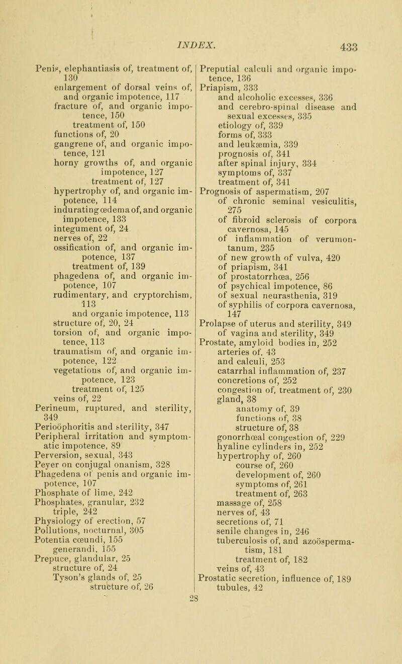 Penis, elephantiasis of, treatment of, 180 enlargement of dorsal veins of, and organic impotence, 117 fracture of, and organic impo- tence, 150 treatment of, 150 functions of, 20 gangrene of, and organic impo- tence, 121 horny growths of, and organic impotence, 127 treatment of, 127 hypertrophy of, and organic im- potence, 114 induratingcedemaof, and organic impotence, 133 integument of, 24 nerves of, 22 ossification of, and organic im- potence, 137 treatment of, 139 phagedena of, and organic im- potence, 107 rudimentary, and cryptorchism, ■113 and organic impotence, 113 structure of, 20, 24 torsion of, and organic impo- tence, 113 traumatism of, and organic im- potence, 122 vegetations of, and organic im- potence, 123 treatment of, 125 veins of, 22 Perineum, ruptured, and sterility, 349 Perioophoritis and sterility, 347 Peripheral irritation and symptom- atic impotence, 89 Perversion, sexual, 343 Peyer on conjugal onanism, 328 Phagedena of penis and organic im- potence, 107 Phosphate of lime, 242 Phosphates, granular, 232 triple, 242 Physiology of erection, 57 Pollutions, nocturnal, 305 Potentia cceuiidi, 155 generandi, 155 Prepuce, glandular, 25 structure of, 24 Tyson's glands of, 25 structure of, 26 Preputial calculi and organic impo- tence, 136 Priapism, 333 and alcoholic excesses, 336 and cerebro-spinal disease and sexual excesses, 335 etiology of, 339 forms of, 333 and leukaemia, 339 prognosis of, 341 after spinal injury, 334 symptoms of, 337 treatment of, 341 Prognosis of aspennatism, 207 of chronic seminal vesiculitis, 275 of fibroid sclerosis of corpora cavernosa, 145 of intlamination of verumon- tanum, 235 of new growth of vulva, 420 of priapism, 341 of prostatorrhcea, 256 of psychical impotence, 86 of sexual neurasthenia, 319 of syphilis of corpora cavernosa, 147 Prolapse of uterus and sterility, 349 of vagina and sterility, 349 Prostate, amyloid bodies in, 252 arteries of, 43 and calculi, 253 catarrhal inflammation of, 237 concretions of, 252 congestitm of, treatment of, 230 gland, 38 anatomy of, 39 functions of, 38 structure of, 38 gonorrhoeal congestion of, 229 hyaline cylinders in, 252 hypertrophy of, 260 course of, 260 development of, 260 symptoms of, 261 treatment of, 263 massage of, 258 nerves of, 43 secretions of, 71 senile changes in, 246 tuberculosis of, and azoosperma- tism, 181 treatment of, 182 veins of, 43 Prostatic secretion, influence of, 189 tubules, 42