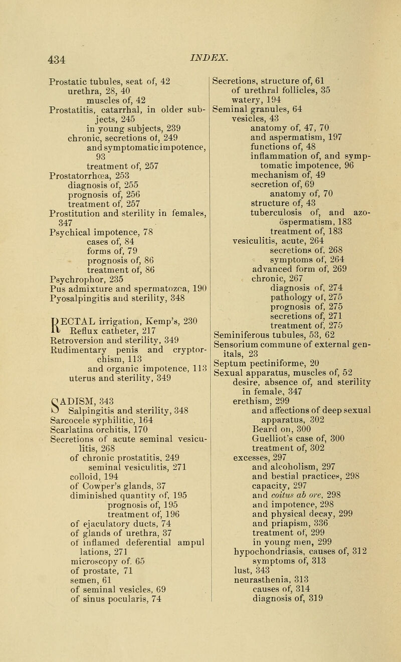 Prostatic tubules, seat of, 42 urethra, 28, 40 muscles of, 42 Prostatitis, catarrhal, in older sub- jects, 245 in young subjects, 239 chronic, secretions of, 249 and symptomatic impotence, 93 treatment of, 257 Prostatorrhcea, 253 diagnosis of, 255 prognosis of, 256 treatment of, 257 Prostitution and sterility in females, 347 Psychical impotence, 78 cases of, 84 forms of, 79 prognosis of, 86 treatment of, 86 Psychrophor, 235 Pus admixture and spermatozoa, 190 Pyosalpingitis and sterility, 348 RECTAL irrigation, Kemp's, 230 Eeflux catheter, 217 Retroversion and sterility, 349 Rudimentary penis and cryptor- chism, 113 and organic impotence, 113 uterus and sterility, 349 O ADISM, 343 >J Salpingitis and sterility, 348 Sarcocele syphilitic, 164 Scarlatina orchitis, 170 Secretions of acute seminal vesicu- litis, 268 of chronic prostatitis, 249 seminal vesiculitis, 271 colloid, 194 of Cowper's glands, 37 diminished quantity of, 195 prognosis of, 195 treatment of, 196 of ejaculatory ducts, 74 of glands of urethra, 37 of inflamed deferential ampul lations, 271 microscopy of. 65 of prostate, 71 semen, 61 of seminal vesicles, 69 of sinus pocularis, 74 Secretions, structure of, 61 of urethral follicles, 35 watery, 194 Seminal granules, 64 vesicles, 43 anatomy of, 47, 70 and aspermatism, 197 functions of, 48 inflammation of, and symp- tomatic impotence, 96 mechanism of, 49 secretion of, 69 anatomy of, 70 structure of, 43 tuberculosis of, and azo- ospermatism, 183 treatment of, 183 vesiculitis, acute, 264 secretions of, 268 symptoms of, 264 advanced form of, 269 chronic, 267 diagnosis of, 274 pathology of, 275 prognosis of, 275 secretions of, 271 treatment of, 275 Seminiferous tubules, 53, 62 Sensorium commune of external gen- itals, 23 Septum pectiniforme, 20 Sexual apparatus, muscles of, 52 desire, absence of, and sterility in female, 347 erethism, 299 and affections of deep sexual apparatus, 302 Beard on, 300 Guelliot's case of, 300 treatment of, 302 excesses, 297 and alcoholism, 297 and bestial practices, 298 capacity, 297 and coitus ab ore, 298 and impotence, 298 and physical decay, 299 and priapism, 336 treatment of, 299 in young men, 299 hypochondriasis, causes of, 312 symptoms of, 313 lust, 343 neurasthenia, 313 causes of, 314 diagnosis of, 319