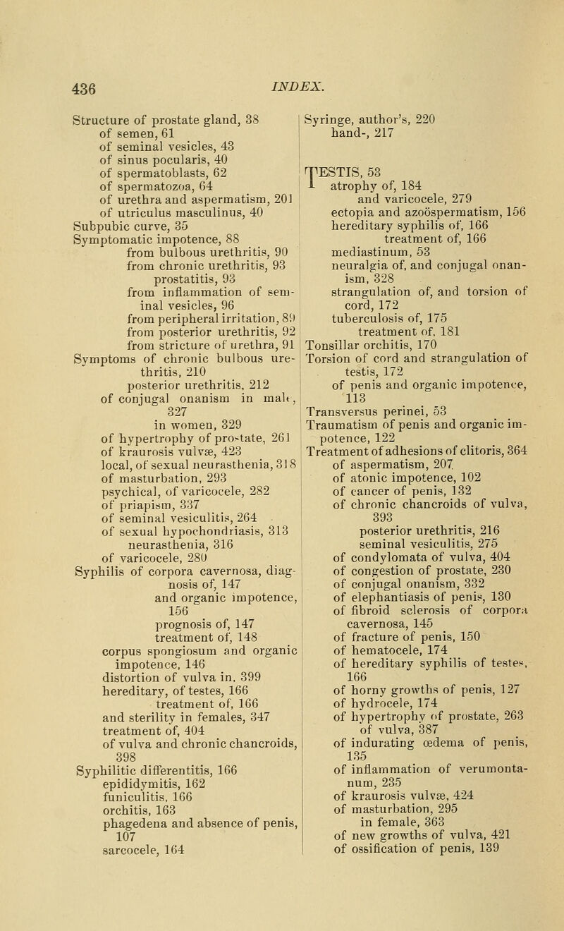 Structure of prostate gland, 38 of semen, 61 of seminal vesicles, 43 of sinus pocularis, 40 of spermatoblasts, 62 of spermatozoa, 64 of urethra and aspermatism, 201 of utriculus masculinus, 40 Subpubic curve, 35 Symptomatic impotence, 88 from bulbous urethritis, 90 from chronic urethritis, 93 prostatitis, 93 from inflammation of sem- inal vesicles, 96 from peripheral irritation, 81) from posterior urethritis, 92 from stricture of urethra, 91 Symptoms of chronic bulbous ure- thritis, 210 posterior urethritis, 212 of conjugal onanism in malt, 327 in women, 329 of hypertrophy of pro>^tate, 261 of kraurosis vulvae, 423 local, of sexual neurasthenia, 318 of masturbation, 293 psychical, of varicocele, 282 of priapism, 337 of seminal vesiculitis, 264 of sexual hypochondriasis, 313 neurasthenia, 316 of varicocele, 280 Syphilis of corpora cavernosa, diag- nosis of, 147 and organic impotence, 156 prognosis of, 147 treatment of, 148 corpus spongiosum and organic impotence, 146 distortion of vulva in, 399 hereditary, of testes, 166 treatment of, 166 and sterility in females, 347 treatment of, 404 of vulva and chronic chancroids, 398 Syphilitic diflferentitis, 166 epididymitis, 162 funiculitis, 166 orchitis, 163 phagedena and absence of penis, 107 sarcocele, 164 Syringe, author's, 220 hand-, 217 TESTIS, 53 i atrophy of, 184 and varicocele, 279 ectopia and azoospermatism, 156 hereditary syphilis of, 166 treatment of, 166 mediastinum, 53 neuralgia of, and conjugal onan- ism, 328 strangulation of, and torsion of cord, 172 tuberculosis of, 175 treatment of, 181 Tonsillar orchitis, 170 Torsion of cord and strangulation of testis, 172 of penis and organic impotence, 113 Transversus perinei, 53 Traumatism of penis and organic im- potence, 122 Treatment of adhesions of clitoris, 864 of aspermatism, 207 of atonic impotence, 102 of cancer of penis, 132 of chronic chancroids of vulva, 393 posterior urethritis, 216 seminal vesiculitis, 276 of condylomata of vulva, 404 of congestion of prostate, 230 of conjugal onanism, 332 of elephantiasis of penis, 130 of fibroid sclerosis of corpora cavernosa, 145 of fracture of penis, 150 of hematocele, 174 of hereditary syphilis of testes, 166 of horny growths of penis, 127 of hydrocele, 174 of hypertrophy of prostate, 263 of vulva, 387 of indurating oedema of penis, 135 of inflammation of verumonta- num, 235 of kraurosis vulvae, 424 of masturbation, 295 in female, 363 of new growths of vulva, 421 of ossification of penis, 139