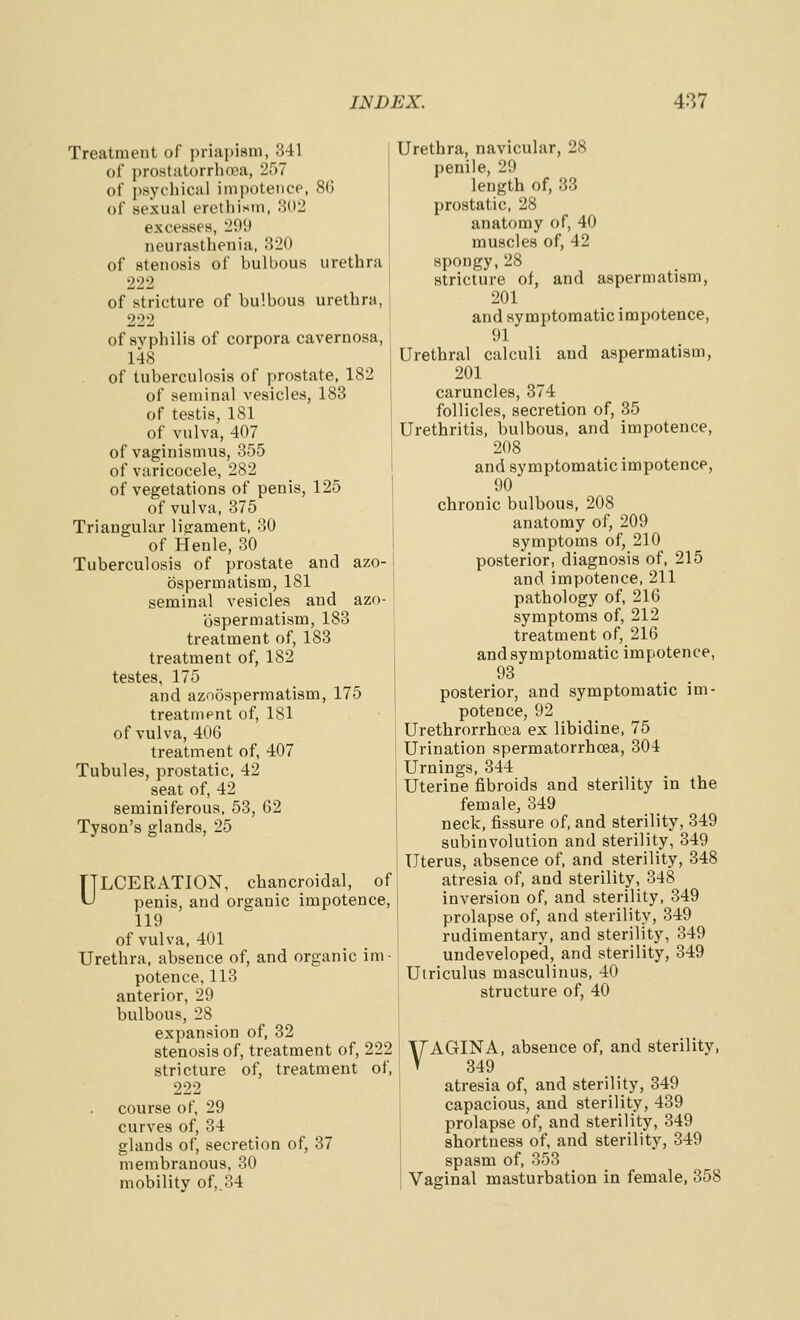 Treatment of priapism, 341 of prostiitorrhoea, 257 of psychical impotence, 86 of sexual erethism, 302 excesses, 299 neurasthenia, 320 of stenosis of bulbous urethra 222 of stricture of bulbous urethra, 222 of syphilis of corpora cavernosa, 148 of tuberculosis of prostate, 182 of seminal vesicles, 188 of testis, 181 of vulva, 407 of vaginismus, 355 of varicocele, 282 of vegetations of penis, 125 of vulva, 375 Triangular lisrament, 30 of Henle, 30 Tuberculosis of prostate and azo- bspermatism, 181 seminal vesicles and azo- ospermatism, 183 treatment of, 183 treatment of, 182 testes, 175 and azoospermatism, 175 treatment of, 181 of vulva, 406 treatment of, 407 Tubules, prostatic, 42 seat of, 42 seminiferous, 53, 62 Tyson's glands, 25 TTLCERATION, chancroidal, of ^ penis, and organic impotence, 119 of vulva, 401 Urethra, absence of, and organic im- potence, 113 anterior, 29 bulbous, 28 expansion of, 32 stenosis of, treatment of, 222 stricture of, treatment of, 222 course of, 29 curves of, 34 glands of, secretion of, 37 membranous, 30 mobility of,,34 Urethra, navicular, 28 penile, 29 length of, 33 prostatic, 28 anatomy of, 40 muscles of, 42 spongy,28 stricture of, and aspermatism, 201 and symptomatic impotence, 91 Urethral calculi and aspermatism, 201 caruncles, 374 follicles, secretion of, 35 Urethritis, bulbous, and impotence, 208 and symptomatic impotence, 90 chronic bulbous, 208 anatomy of, 209 symptoms of, 210 posterior, diagnosis of. 215 and impotence, 211 pathology of, 216 symptoms of, 212 treatment of, 216 and symptomatic impotence, 93 posterior, and symptomatic im- potence, 92 Urethrorrhcea ex libidine, 75 Urination spermatorrhoea, 304 Urnings, 344 Uterine fibroids and sterility in the female, 349 neck, fissure of, and sterility, 349 subinvolution and sterility, 349 Uterus, absence of, and sterility, 348 atresia of, and sterility, 348 inversion of, and sterility, 349 prolapse of, and sterility, 349 rudimentary, and sterility, 349 undeveloped, and sterility, 349 Utriculus masculinus, 40 structure of, 40 VAGINA, absence of, and sterility, 349 atresia of, and sterility, 349 capacious, and sterility, 439 prolapse of, and sterility, 349 shortness of, and sterility, 349 spasm of, 353 Vaginal masturbation in female, 358