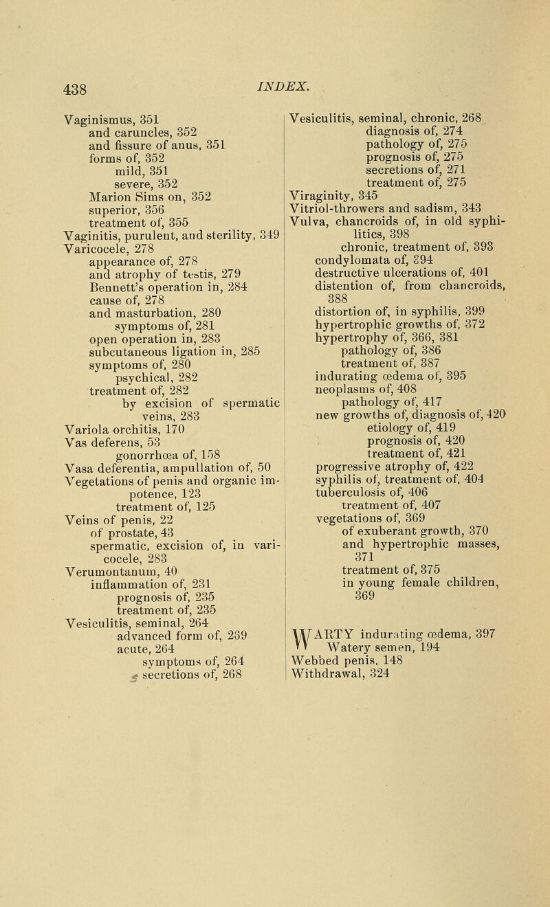 Vaginismus, 351 and caruncles, 352 and fissure of anus, 351 forms of, 352 mild, 351 severe, 352 Marion Sims on, 352 superior, 356 treatment of, 355 Vaginitis, purulent, and sterility, 349 Varicocele, 278 appearance of, 278 and atrophy of testis, 279 Bennett's operation in, 284 cause of, 278 and masturbation, 280 symptoms of, 281 open operation in, 283 subcutaneous ligation in, 285 symptoms of, 280 psychical, 282 treatment of, 282 by excision of spermatic veins, 283 Variola orchitis, 170 Vas deferens, 53 gonorrhoea of, 158 Vasa deferentia, arapullation of, 50 Vegetations of penis and organic im- potence, 123 treatment of, 125 Veins of penis, 22 of prostate, 43 spermatic, excision of, in vari- cocele, 283 Verumontanum, 40 inflammation of, 231 prognosis of, 235 treatment of, 235 Vesiculitis, seminal, 264 advanced form of, 289 acute, 264 symptoms of, 264 £ secretions of, 268 Vesiculitis, seminal, chronic, 268 diagnosis of, 274 pathology of, 275 prognosis of, 275 secretions of, 271 treatment of, 275 Viraginity, 345 Vitriol-throwers and sadism, 343 Vulva, chancroids of, in old syphi- litics, 398 chronic, treatment of, 393 condylomata of, 894 destructive ulcerations of, 401 distention of, from chancroids, 388 distortion of, in syphilis, 399 hypertrophic growths of, 372 hypertrophy of, 366, 381 pathology of, 386 treatment of, 387 indurating oedema of, 395 neoplasms of, 408 pathology of, 417 new growths of, diagnosis of, 420 etiology of, 419 prognosis of, 420 treatment of, 421 progressive atrophy of, 422 syphilis of, treatment of, 404 tuberculosis of, 406 treatment of, 407 vegetations of, 369 of exuberant growth, 370 and hypertrophic masses, 371 treatment of, 375 in young female children, 369 WARTY indurnting oedema, 397 Watery semen, 194 Webbed penis, 148 Withdrawal, 324