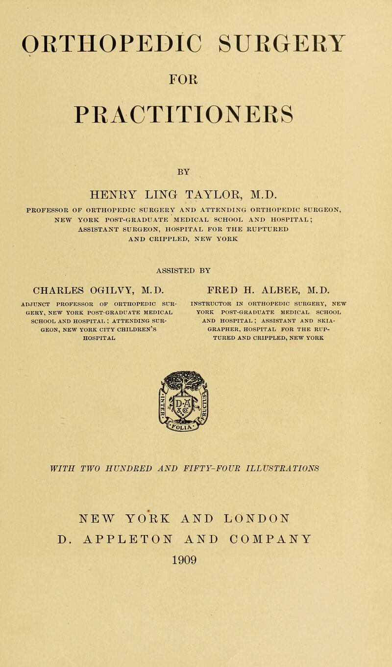 FOR PRACTITIONERS BY HENRY LING TAYLOR, M.D. PROFESSOR OF ORTHOPEDIC SURGERY AND ATTENDING ORTHOPEDIC SURGEON, NEW YORK POST-GRADUATE MEDICAL SCHOOL AND HOSPITAL; ASSISTANT SURGEON, HOSPITAL FOR THE RUPTURED AND CRIPPLED, NEW YORK ASSISTED BY CHARLES OGILVY, M.D. ADJUNCT PROFESSOR OF ORTHOPEDIC SUR- GERY, NEW YORK POST-GRADUATE MEDICAL SCHOOL AND HOSPITAL ; ATTENDING SUR- GEON, NEW YORK CITY CHILDREN'S HOSPITAL FRED H. ALBEE, M.D. INSTRUCTOR IN ORTHOPEDIC SURGERY, NEW YORK POST-GRADUATE MEDICAL SCHOOL AND HOSPITAL ; ASSISTANT AND SKIA- GRAPHER, HOSPITAL FOR THE RUP- TURED AND CRIPPLED, NEW YORK WITH TWO HUNDRED AND FIFTY-FOUR ILLUSTRATIONS NEW YORK AND LONDON D. APPLETON AND COMPANY 1909