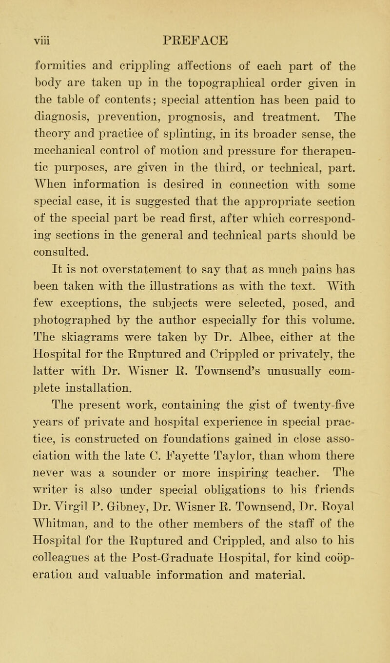 formities and crippling affections of each part of the body are taken up in the toiDographical order given in the table of contents; special attention has been paid to diagnosis, prevention, jorognosis, and treatment. The theory and practice of splinting, in its broader sense, the mechanical control of motion and pressure for therapeu- tic purposes, are given in the third, or technical, part. When information is desired in connection with some sjDecial case, it is suggested that the appropriate section of the special part be read first, after which correspond- ing sections in the general and technical parts should be consulted. It is not overstatement to say that as much pains has been taken with the illustrations as with the text. With few exceptions, the subjects were selected, posed, and photographed by the author especially for this volume. The skiagrams were taken by Dr. Albee, either at the Hospital for the Euptured and Crippled or privately, the latter with Dr. Wisner B. Townsend's unusually com- plete installation. The present work, containing the gist of twenty-five years of private and hospital exj^erience in special prac- tice, is constructed on foundations gained in close asso- ciation with the late C. Fayette Taylor, than whom there never was a sounder or more inspiring teacher. The writer is also under special obligations to his friends Dr. Virgil P. Gibney, Dr. Wisner R. Townsend, Dr. Eoyal Whitman, and to the other members of the staff of the Hospital for the Euptured and Crippled, and also to his colleagues at the Post-Graduate Hospital, for kind coop- eration and valuable information and material.