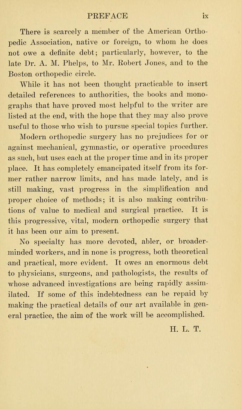 There is scarcely a member of the American Ortho- pedic Association, native or foreign, to whom he does not owe a definite debt; particularly, however, to the late Dr. A. M. Phelps, to Mr. Robert Jones, and to the Boston orthopedic circle. While it has not been thought practicable to insert detailed references to authorities, the books and mono- graphs that have proved most helpful to the writer are listed at the end, with the hope that they may also prove useful to those who wish to pursue special topics further. Modern orthopedic surgery has no prejudices for or against mechanical, gymnastic, or operative procedures as such, but uses each at the proper time and in its proper place. It has completely emancipated itself from its for- mer rather narrow limits, and has made lately, and is still making, vast progress in the simplification and proper choice of methods; it is also making contribu- tions of value to medical and surgical practice. It is this progressive, vital, modern orthopedic surgery that it has been our aim to present. No specialty has more devoted, abler, or broader- minded workers, and in none is progress, both theoretical and practical, more evident. It owes an enormous debt to physicians, surgeons, and pathologists, the results of whose advanced investigations are being rapidly assim- ilated. If some of this indebtedness can be repaid by making the practical details of our art available in gen- eral practice, the aim of the work will be accomplished. H. L. T.