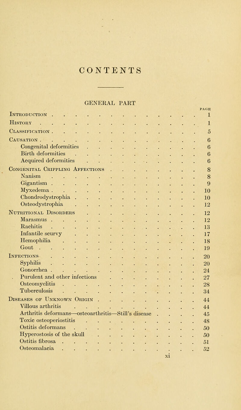 GENERAL PART PAGE Introduction 1 History 1 Classification 5 Causation 6 Congenital deformities 6 Birth deformities 6 Acquired deformities 6 Congenital Crippling Affections 8 Nanism 8 Gigantism 9 Myxedema .10 Chondrodystrophia 10 Osteodystrophia 12 Nutritional Disorders 12 Marasmus 12 Rachitis 13 Infantile scurvy 17 Hemophilia 18 Gout 19 Infections 20 Syphilis 20 Gonorrhea 24 Purulent and other infections 27 Osteomyelitis 28 Tuberculosis 34 Diseases op Unknown Origin 44 Villous arthritis 44 Arthritis deformans—osteoarthritis—Still's disease .... 45 Toxic osteoperiostitis 48 Ostitis deformans 50 Hyperostosis of the skull 50 Ostitis fibrosa 51 Osteomalacia 52