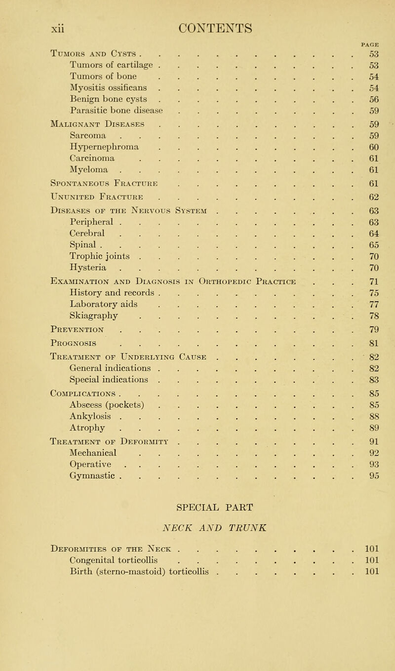 PAGE Tumors and Cysts 53 Tumors of cartilage 53 Tumors of bone 54 Myositis ossificans 54 Benign bone cysts 56 Parasitic bone disease 59 Malignant Diseases 59 Sarcoma 59 HyperneiDhroma 60 Carcinoma 61 Myeloma 61 Spontaneous Fracture 61 Ununited Fracture 62 Diseases of the Nervous System . .63 Peripheral 63 Cerebral 64 Spinal 65 Trophic joints 70 Hysteria 70 Examination and Diagnosis in Orthopedic Practice ... 71 History and records 75 Laboratory aids 77 Skiagraphy .78 Prevention 79 Prognosis 81 Treatment of Underlying Cause '82 General indications 82 Special indications . 83 Complications 85 Abscess (pockets) 85 Ankylosis 88 Atrophy 89 Treatment op Deformity 91 Mechanical 92 Operative 93 Gymnastic 95 SPECIAL PART NECK AND TRUNK Deformities of the Neck 101 Congenital torticollis 101 Birth (sterno-mastoid) torticollis 101