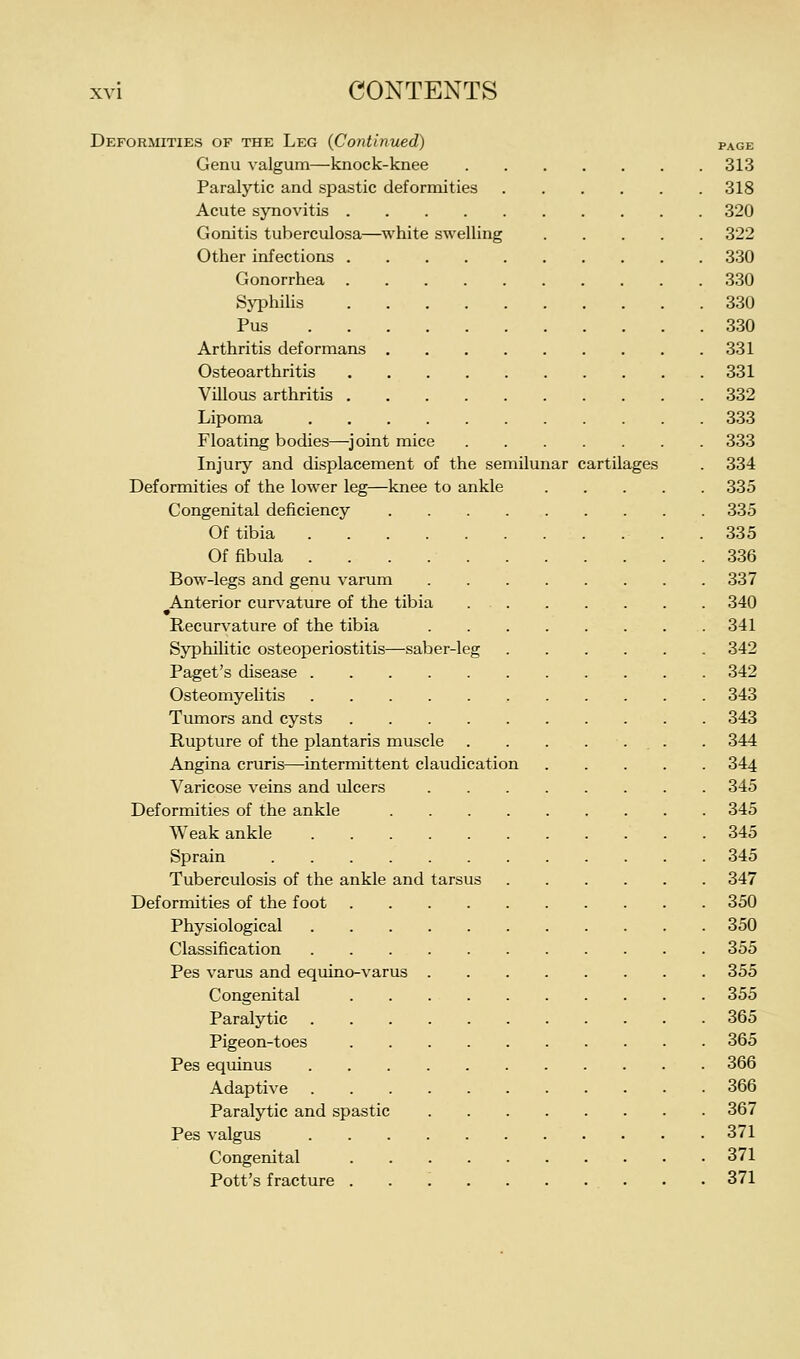 Deformities of the Leg (Continued) page Genu valgum—knock-knee 313 Paralytic and spastic deformities 318 Acute synovitis 320 Gonitis tuberculosa—white swelling 322 Other infections 330 Gonorrhea 330 Syphilis 330 Pus 330 Arthritis deformans 331 Osteoarthritis 331 Villous arthritis 332 Lipoma 333 Floating bodies—^joint mice 333 Injury and displacement of the semilunar cartilages . 334 Deformities of the lower leg—knee to ankle 335 Congenital deficiency 335 Of tibia . 335 Of fibula 336 Bow-legs and genu varum 337 Anterior curvature of the tibia 340 Recurvature of the tibia 341 Syphilitic osteoperiostitis—saber-leg 342 Paget's disease 342 Osteomyelitis , 343 Tumors and cysts 343 Rupture of the plantaris muscle . . . .... . 344 Angina cruris—intermittent claudication 344 Varicose veins and ulcers 345 Deformities of the ankle 345 Weak ankle 345 Sprain 345 Tuberculosis of the ankle and tarsus 347 Deformities of the foot 350 Physiological 350 Classification 355 Pes varus and equino-varus 355 Congenital 355 Paralytic 365 Pigeon-toes 365 Pes equinus 366 Adaptive 366 Paralytic and spastic 367 Pes valgus 371 Congenital 371 Pott's fracture . . . . . . . . . • 371