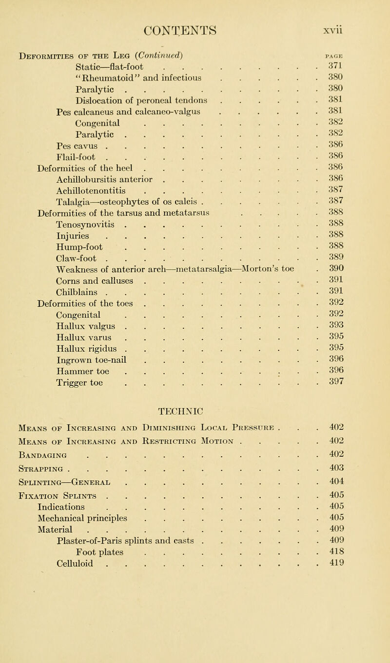 Deformities of the Leg (Continued) page Static—flat-foot 371 Rheumatoid and infectious 380 Paralytic 380 Dislocation of peroneal tendons 381 Pes calcaneus and calcaneo-valgus 381 Congenital 382 Paralytic 382 Pes cavus 386 Flail-foot 386 Deformities of the heel 386 Achillobursitis anterior 386 Achillotenontitis 387 Talalgia—osteophytes of os calcis 387 Deformities of the tarsus and metatarsus 388 Tenosynovitis 388 Injuries 388 Hump-foot 388 Claw-foot 389 Weakness of anterior arch—-metatarsalgia—Morton's toe . 390 Corns and calluses 391 Chilblains 391 Deformities of the toes 392 Congenital 392 Hallux valgus 393 Hallux varus 395 Hallux rigidus 395 Ingrown toe-nail 396 Hammer toe 396 Trigger toe 397 TECHNIC Means of Increasing and Diminishing Local Pressure . . . 402 Means of Increasing and Restricting Motion 402 Bandaging 402 Strapping 403 Splinting—General 404 Fixation Splints 405 Indications 405 Mechanical principles 405 Material 409 Plaster-of-Paris splints and casts 409 Footplates 418 Celluloid 419