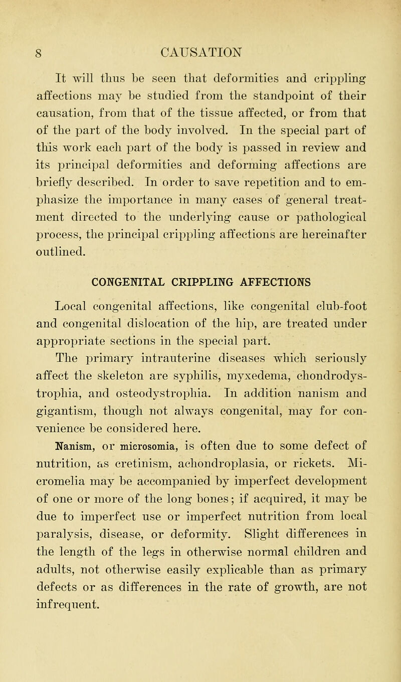 It will thus be seen that deformities and crippling affections may be studied from the standpoint of their causation, from that of the tissue affected, or from that of the part of the body involved. In the special part of this work each part of the body is passed in review and its principal deformities and deforming affections are briefly described. In order to save repetition and to em- phasize the importance in many cases of general treat- ment directed to the underlying cause or pathological process, the principal crippling affections are hereinafter outlined. CONGENITAL CRIPPLING AFFECTIONS Local congenital affections, like congenital club-foot and congenital dislocation of the hip, are treated under appropriate sections in the special part. The primary intrauterine diseases which seriously affect the skeleton are syphilis, myxedema, chondrodys- trophia, and osteodystrophia. In addition nanism and gigantism, though not always congenital, may for con- venience be considered here. Nanism, or microsomia, is often due to some defect of nutrition, as cretinism, achondroplasia, or rickets. Mi- cromelia may be accompanied by imperfect development of one or more of the long bones; if acquired, it may be due to imperfect use or imperfect nutrition from local paralysis, disease, or deformity. Slight differences in the length of the legs in otherwise normal children and adults, not otherwise easily explicable than as primary defects or as differences in the rate of growth, are not infrequent.