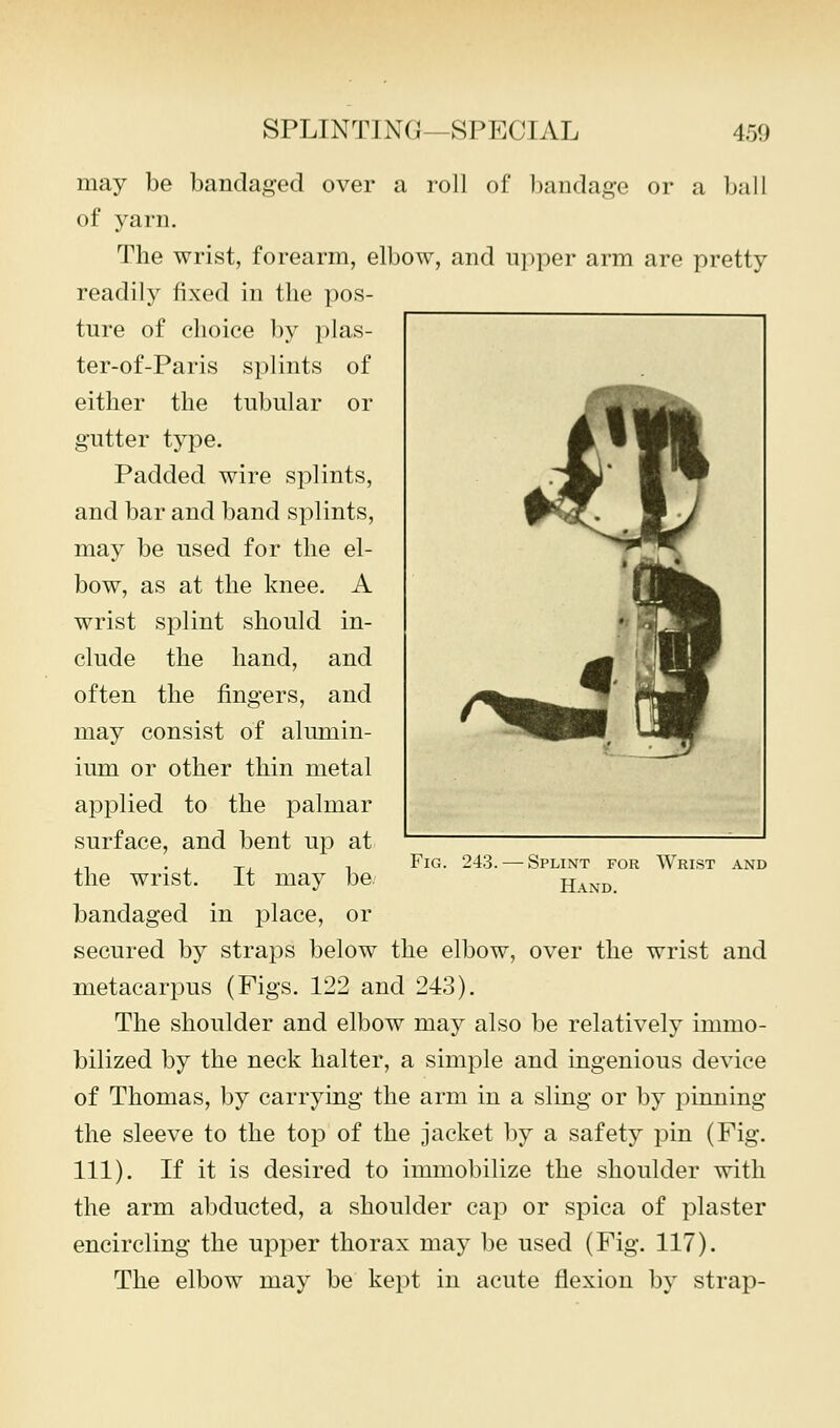 may be bandaged over a roll of Imndage or a ball of yarn. The wrist, forearm, elbow, and ui)per arm are pretty readily fixed in the pos- ture of clioice by plas- ter-of-Paris splints of either the tubular or gutter type. Padded wire splints, and bar and band splints, may be used for the el- bow, as at the knee. A wrist splint should in- clude the hand, and often the fingers, and may consist of alumin- ium or other thin metal applied to the palmar surface, and bent up at the wrist. It may be. bandaged in place, or secured by straps below the elbow, over the wrist and metacarpus (Figs. 122 and 243). The shoulder and elbow may also be relatively immo- bilized by the neck halter, a simple and ingenious device of Thomas, by carrying the arm in a sling or by pinning the sleeve to the top of the jacket by a safety pin (Fig. 111). If it is desired to immobilize the shoulder with the arm abducted, a shoulder cap or spica of plaster encircling the upper thorax may be used (Fig. 117). The elbow may be kept in acute flexion by strap- FiG. 243. Splint for Wrist and Hand.