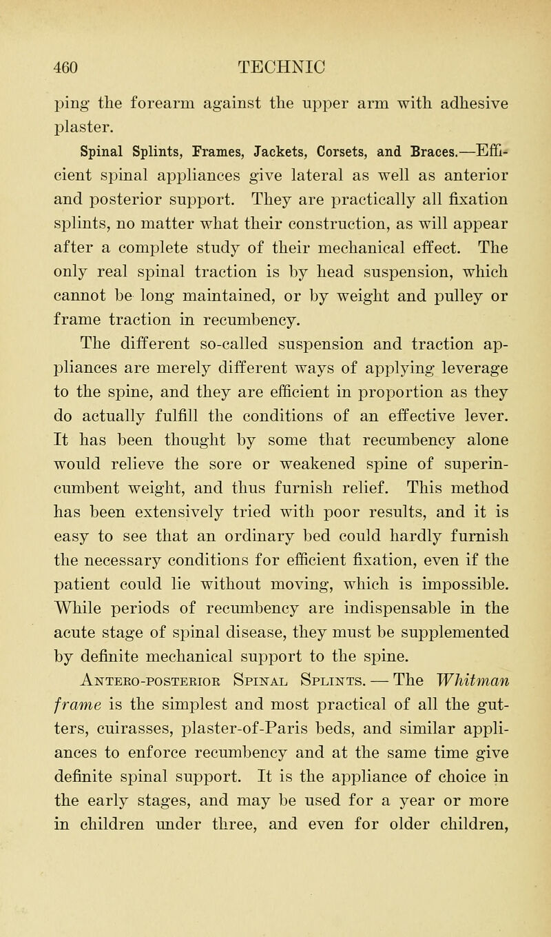 ping the forearm against the upper arm with adhesive plaster. Spinal Splints, Frames, Jackets, Corsets, and Braces.—Effi- cient spinal appliances give lateral as well as anterior and posterior support. They are practically all fixation splints, no matter what their construction, as will appear after a complete study of their mechanical effect. The only real spinal traction is by head suspension, which cannot be long maintained, or by weight and pulley or frame traction in recumbency. The different so-called suspension and traction ap- pliances are merely different ways of applying leverage to the spine, and they are efficient in proportion as they do actually fulfill the conditions of an effective lever. It has been thought by some that recumbency alone would relieve the sore or weakened spine of superin- cumbent weight, and thus furnish relief. This method has been extensively tried with poor results, and it is easy to see that an ordinary bed could hardly furnish the necessary conditions for efiicient fixation, even if the patient could lie without moving, which is impossible. While periods of recumbency are indispensable in the acute stage of spinal disease, they must be supplemented by definite mechanical support to the spine. Anteko-posteeior Spiital Splints. — The Whitman frame is the simplest and most practical of all the gut- ters, cuirasses, plaster-of-Paris beds, and similar appli- ances to enforce recumbency and at the same time give definite spinal support. It is the appliance of choice in the early stages, and may be used for a year or more in children under three, and even for older children,