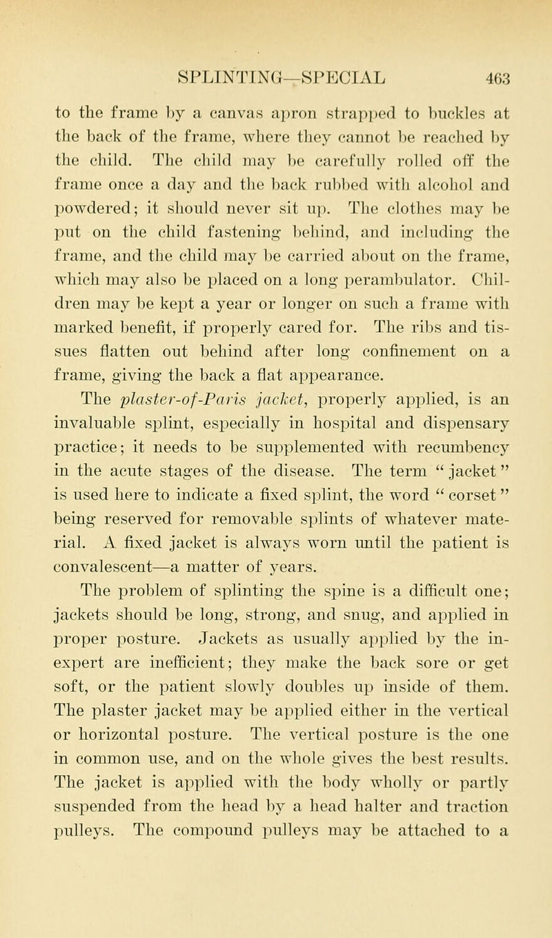 to the frame by a canvas apron strapped to buckles at the back of the frame, where they cannot be readied l)y the child. The child may be carefully rolled off the frame once a day and the back rubbed with alcohol and powdered; it should never sit u]). The clothes may be put on the child fastening behind, and including the frame, and the child may be carried about on the frame, which may also be placed on a long peraml)ulator. Chil- dren may be kept a year or longer on such a frame with marked benefit, if properly cared for. The ribs and tis- sues flatten out behind after long confimement on a frame, giving the back a flat appearance. The plaster-of-Paris jacket, properly applied, is an invaluable splint, especially in hospital and dispensary practice; it needs to be supplemented with recumbency in the acute stages of the disease. The term  jacket is used here to indicate a fixed splint, the word  corset being reserved for removable splints of whatever mate- rial. A fixed jacket is always worn until the patient is convalescent—a matter of years. The problem of splinting the spine is a difficult one; jackets should be long, strong, and snug, and applied in proper posture. Jackets as usually applied by the in- expert are inefficient; they make the back sore or get soft, or the patient slowly doubles up inside of them. The plaster jacket may be applied either in the vertical or horizontal posture. The vertical posture is the one in common use, and on the whole gives the best results. The jacket is applied with the body wholly or partly suspended from the head by a head halter and traction pulleys. The compound pulleys may be attached to a