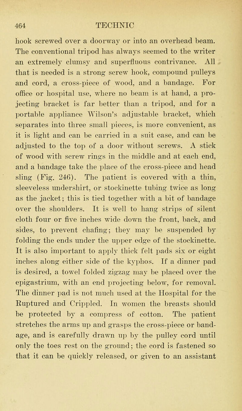 hook screwed over a doorway or into an overhead beam. The conventional trijDod has always seemed to the writer an extremely clumsy and superfluous contrivance. All that is needed is a strong screw hook, compound pulleys and cord, a cross-piece of wood, and a bandage. For office or hospital use, where no beam is at hand, a pro- jecting bracket is far better than a tripod, and for a portable appliance AVilson's adjustable bracket, which separates into three small pieces, is more convenient, as it is light and can be carried in a suit case, and can be adjusted to the top of a door without screws. A stick of wood with screw rings in the middle and at each end, and a bandage take the place of the cross-piece and head sling (Fig. 246). The patient is covered with a thin, sleeveless undershirt, or stockinette tubing twice as long as the jacket; this is tied together with a bit of bandage over the shoulders. It is well to hang strips of silent cloth four or five inches wide down the front, back, and sides, to prevent chafing; they may be suspended by folding the ends under the upper edge of the stockinette. It is also important to apjDly thick felt pads six or eight inches along either side of the kyphos. If a dinner pad is desired, a towel folded zigzag may be placed over the epigastrium, with an end projecting below, for removal. The dinner pad is not much used at the Hospital for the Euptured and Crippled. In women the breasts should be protected by a compress of cotton. The patient stretches the arms up and grasps the cross-piece or band- age, and is carefully drawn up by the pulley cord until only the toes rest on the ground; the cord is fastened so that it can be quickly released, or given to an assistant