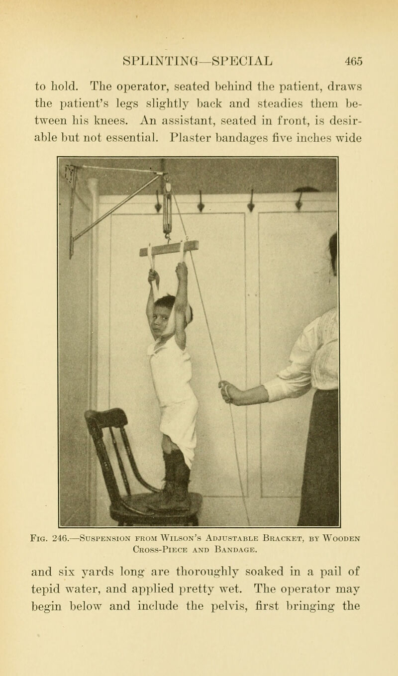 to hold. The operator, seated behind the patient, draws the patient's legs slightly back and steadies them be- tween his knees. An assistant, seated in front, is desir- able but not essential. Plaster bandages five inches wide Fig. 246.—Suspension froiM Wilson's Adjust.\ble Bracket, by Wooden Cros.s-Piece and Bandage. and six yards long are thoroughly soaked in a pail of tepid water, and applied pretty wet. The operator may begin below and include the pelvis, first bringing the
