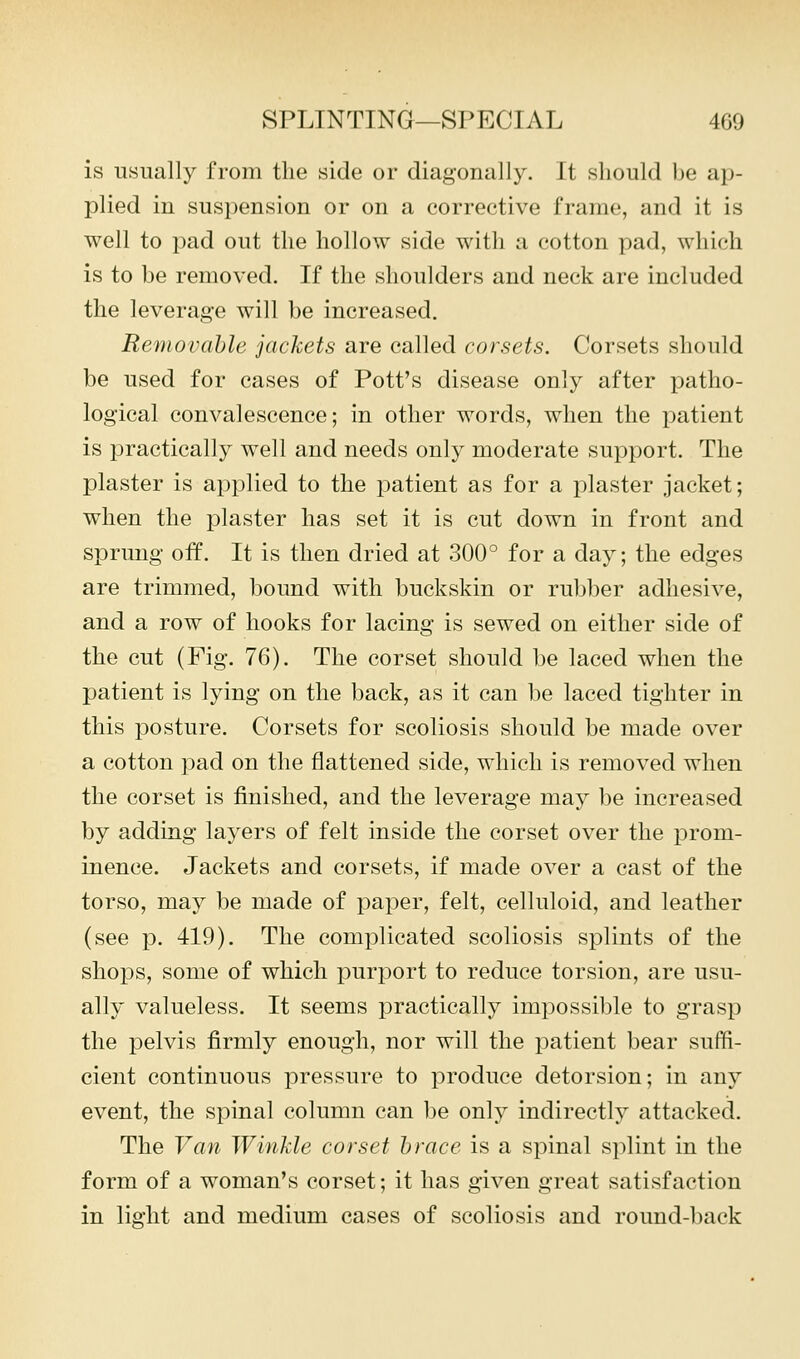 is usually from the side or diagonally. It should be ap- plied in suspension or on a corrective frame, and it is well to pad out the hollow side with a cotton pad, which is to be removed. If the shoulders and neck are included the leverage will be increased. Removable jackets are called corsets. Corsets should be used for cases of Pott's disease only after patho- logical convalescence; in other words, when the patient is practically well and needs only moderate support. The plaster is applied to the patient as for a plaster jacket; when the plaster has set it is cut down in front and sprung off. It is then dried at 300° for a day; the edges are trimmed, bound with buckskin or rubber adhesive, and a row of hooks for lacing is sewed on either side of the cut (Fig. 76). The corset should be laced when the patient is lying on the back, as it can be laced tighter in this posture. Corsets for scoliosis should be made over a cotton pad on the flattened side, which is removed when the corset is finished, and the leverage may be increased by adding layers of felt inside the corset over the prom- inence. Jackets and corsets, if made over a cast of the torso, may be made of paper, felt, celluloid, and leather (see p. 419). The complicated scoliosis splints of the shops, some of which purport to reduce torsion, are usu- ally valueless. It seems practically impossible to grasp the pelvis firmly enough, nor will the patient bear suffi- cient continuous pressure to produce detorsion; in any event, the spinal column can be only indirectly attacked. The Van Winkle corset brace is a spinal splint in the form of a woman's corset; it has given great satisfaction in light and medium cases of scoliosis and round-back