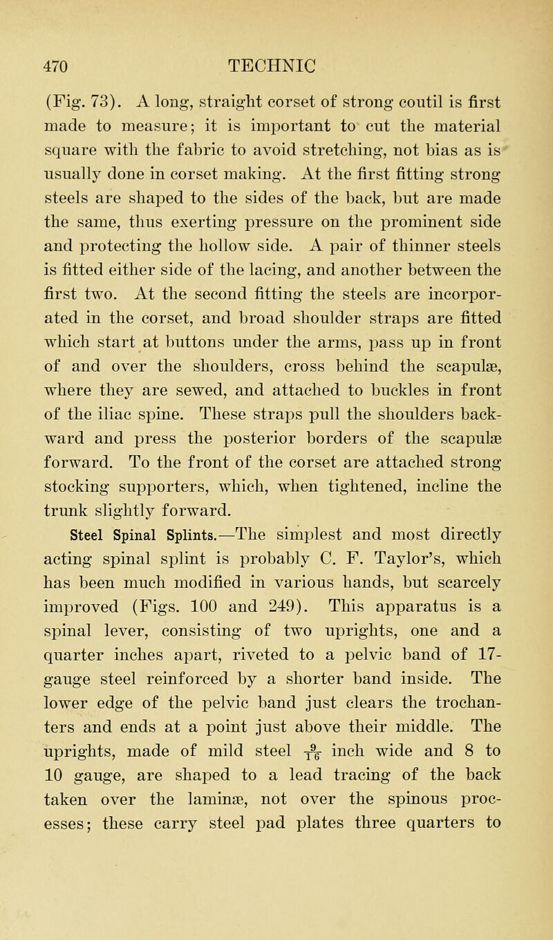 (Fig. 73). A long, straight corset of strong coutil is first made to measure; it is imjDortant to cut the material square with the fabric to avoid stretching, not bias as is usually done in corset making. At the first fitting strong steels are shaped to the sides of the back, but are made the same, thus exerting pressure on the prominent side and protecting the hollow side. A pair of thinner steels is fitted either side of the lacing, and another between the first two. At the second fitting the steels are incorpor- ated in the corset, and broad shoulder straps are fitted which start at buttons under the arms, pass up in front of and over the shoulders, cross behind the scapulae, where they are sewed, and attached to buckles in front of the iliac spine. These straps pull the shoulders back- ward and press the posterior borders of the scapulas forward. To the front of the corset are attached strong stocking supporters, which, when tightened, incline the trunk slightly forward. Steel Spinal Splints.—The simplest and most directly acting spinal splint is probably C. F. Taylor's, which has been much modified in various hands, but scarcely improved (Figs. 100 and 249). This apparatus is a spinal lever, consisting of two uprights, one and a quarter inches apart, riveted to a pelvic band of 17- gauge steel reinforced by a shorter band inside. The lower edge of the pelvic band just clears the trochan- ters and ends at a point just above their middle. The uprights, made of mild steel -^ inch wide and 8 to 10 gauge, are shaped to a lead tracing of the back taken over the laminae, not over the spinous proc- esses; these carry steel pad plates three quarters to
