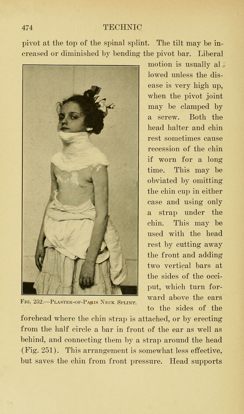 pivot at the top of the spinal splint. The tilt may be in- creased or diminished bj^ bending the pivot bar. Liberal motion is usually al lowed unless the dis- ease is very high up, when the pivot joint may be clamped by a screw. Both the head halter and chin rest sometimes cause recession of the chin if worn for a long time. This may be obviated by omitting the chin cup in either case and using only a strap under the chin. This may be used with the head rest by cutting away the front and adding two vertical bars at the sides of the occi- put, which turn for- ward above the ears to the sides of the forehead where the chin strap is attached, or by erecting from the half circle a bar in front of the ear as well as behind, and connecting them by a strap around the head (Fig. 251). This arrangement is somewhat less effective, but saves the chin from front pressure. Head supports Fig. 252.—Plaster-of-P^^is Neck Splint.