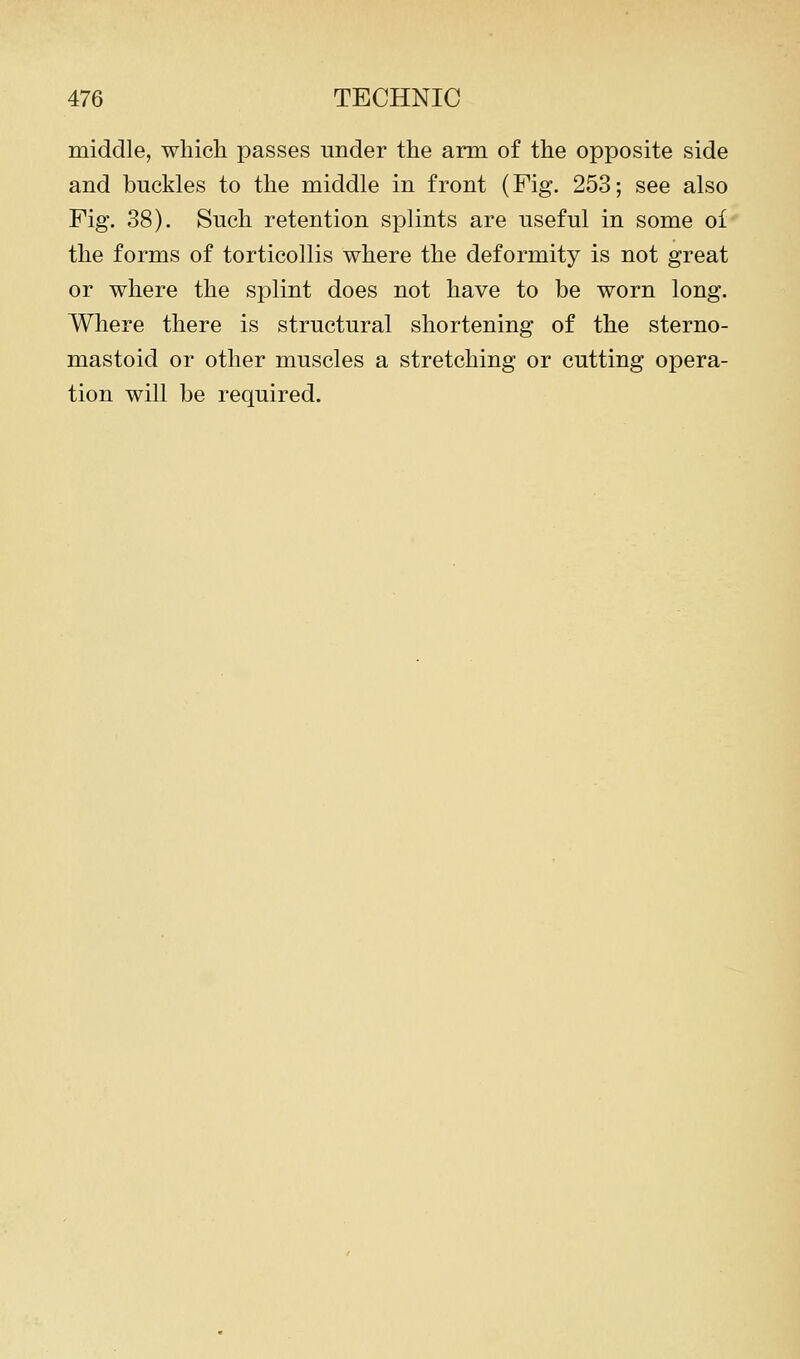 middle, which passes under the arm of the opposite side and buckles to the middle in front (Fig. 253; see also Fig. 38). Such retention splints are useful in some of the forms of torticollis where the deformity is not great or where the splint does not have to be worn long. Where there is structural shortening of the sterno- mastoid or other muscles a stretching or cutting opera- tion will be required.