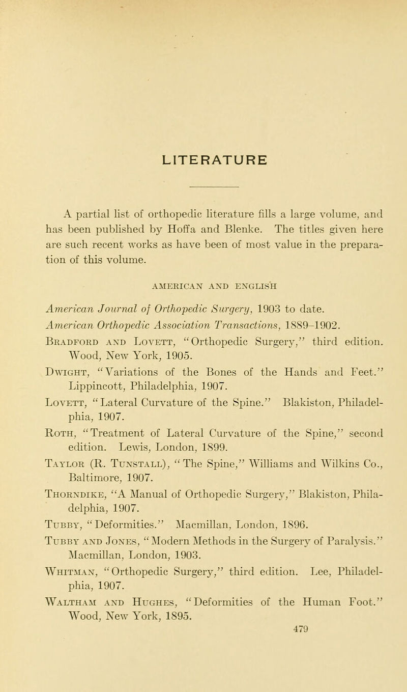 A partial list of orthopedic literature fills a large volume, and has been pul^lished by Hoffa and Blenke. The titles given here are such recent works as have been of most value in the prepara- tion of this volume. AMERICAN AND ENGLISH American Journal of Orthopedic Surgery, 1903 to date. American Orthopedic Association Transactions, 1889-1902. Bradford and Lovett, Orthopedic Surgery/' third edition. AVood, New York, 1905. DwiGHT, Variations of the Bones of the Hands and Feet. Lippincott, Philadelphia, 1907. Lovett, Lateral Curvature of the Spine. Blakiston, Philadel- phia, 1907. Roth, Treatment of Lateral Curvature of the Spine, second edition. Lewis, London, 1899. Taylor (R. Tunstall), ''The Spine, Williams and Wilkins Co., Baltimore, 1907. Thorndike, A Manual of Orthopedic Surgery, Blakiston, Phila- delphia, 1907. Tubby, Deformities. Macmillan, London, 1896. Tubby and Jones, Modern Methods in the Surgery of Paralysis. Macmillan, London, 1903. Whitman, Orthopedic Surgery, third edition. Lee. Philadel- phia, 1907. Waltham and Hughes, Deformities of the Human Foot. Wood, New York, 1895.